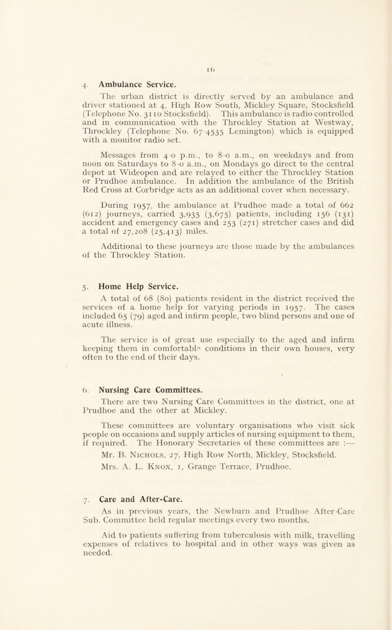 The urban district is directly served by an ambulance and driver stationed at 4, High Row South, Mickley Square, Stocksfield (Telephone No. 3110 Stocksfield). This ambulance is radio controlled and in communication with the Throckley Station at Westway, Throckley (Telephone No. 67-4535 Lemington) which is equipped with a monitor radio set. Messages from 4-0 p.m., to 8-0 a.m., on weekdays and from noon on Saturdays to 8-0 a.m., on Mondays go direct to the central depot at Wideopen and are relayed to either the Throckley Station or Prudhoe ambulance. In addition the ambulance of the British Red Cross at Corbridge acts as an additional cover when necessary. During 1957, the ambulance at Prudhoe made a total of 662 (612) journeys, carried 3,935 (3,675) patients, including 156 (131) accident and emergency cases and 253 (271) stretcher cases and did a total of 27,208 (25,413) miles. Additional to these journeys are those made by the ambulances of the Throckley Station. 5. Home Help Service. A total of 68 (80) patients resident in the district received the services of a home help for varying periods in 1957. The cases included 65 (79) aged and infirm people, two blind persons and one of acute illness. The service is of great use especially to the aged and infirm keeping them in comfortable conditions in their own houses, very often to the end of their days. 6. Nursing Care Committees. There are two Nursing Care Committees in the district, one at Prudhoe and the other at Mickley. These committees are voluntary organisations who visit sick people on occasions and supply articles of nursing equipment to them, if required. The Honorary Secretaries of these committees are Mr. B. Nichols, 27, High Row North, Mickley, Stocksfield. Mrs. A. L. Knox, i, Grange Terrace, Prudhoe. 7. Care and After-Care. As in previous years, the Newburn and Prudhoe After-Care Sub. Committee held regular meetings every two months. Aid to patients suffering from tuberculosis with milk, travelling expenses of relatives to hospital and in other ways was given as needed.
