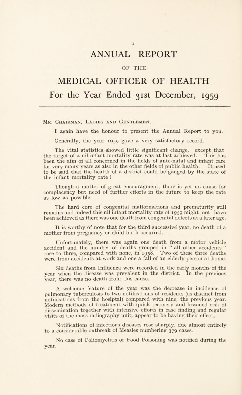 ANNUAL REPORT OF THE MEDICAL OFFICER OF HEALTH For the Year Ended 31st December, 1959 Mr. Chairman, Ladies and Gentlemen, I again have the honour to present the Annual Report to you. Generally, the year 1959 gave a very satisfactory record. The vital statistics showed little significant change, except that the target of a nil infant mortality rate was at last achieved. This has been the aim of all concerned in the fields of ante-natal and infant care for very many years as also in the other fields of public health. It used to be said that the health of a district could be gauged by the state of the infant mortality rate ! Though a matter of great encouragment, there is yet no cause for complacency but need of further efforts in the future to keep the rate as low as possible. The hard core of congenital malformations and prematurity still remains and indeed this nil infant mortality rate of 1959 might not have been achieved as there was one death from congenital defects at a later age. It is worthy of note that for the third successive year, no death of a mother from pregnancy or child birth occurred. Unfortunately, there was again one death from a motor vehicle accident and the number of deaths grouped in “ all other accidents ” rose to three, compared with none, in 1958. Two of these three deaths were from accidents at work and one a fall of an elderly person at home. Six deaths from Influenza were recorded in the early months of the year when the disease was prevalent in the district. In the previous year, there was no death from this cause. A welcome feature of the year was the decrease in incidence of pulmonary tuberculosis to two notifications of residents (as distinct from notifications from the hosiptal) compared with nine, the previous year. Modern methods of treatment with quick recovery and lessened risk of dissemination together with intensive efforts in case finding and regular visits of the mass radiography unit, appear to be having their effect. Notifications of infectious diseases rose sharply, due almost entirely to a considerable outbreak of Measles numbering 379 cases. No case of Poliomyelitis or Food Poisoning was notified during the year.