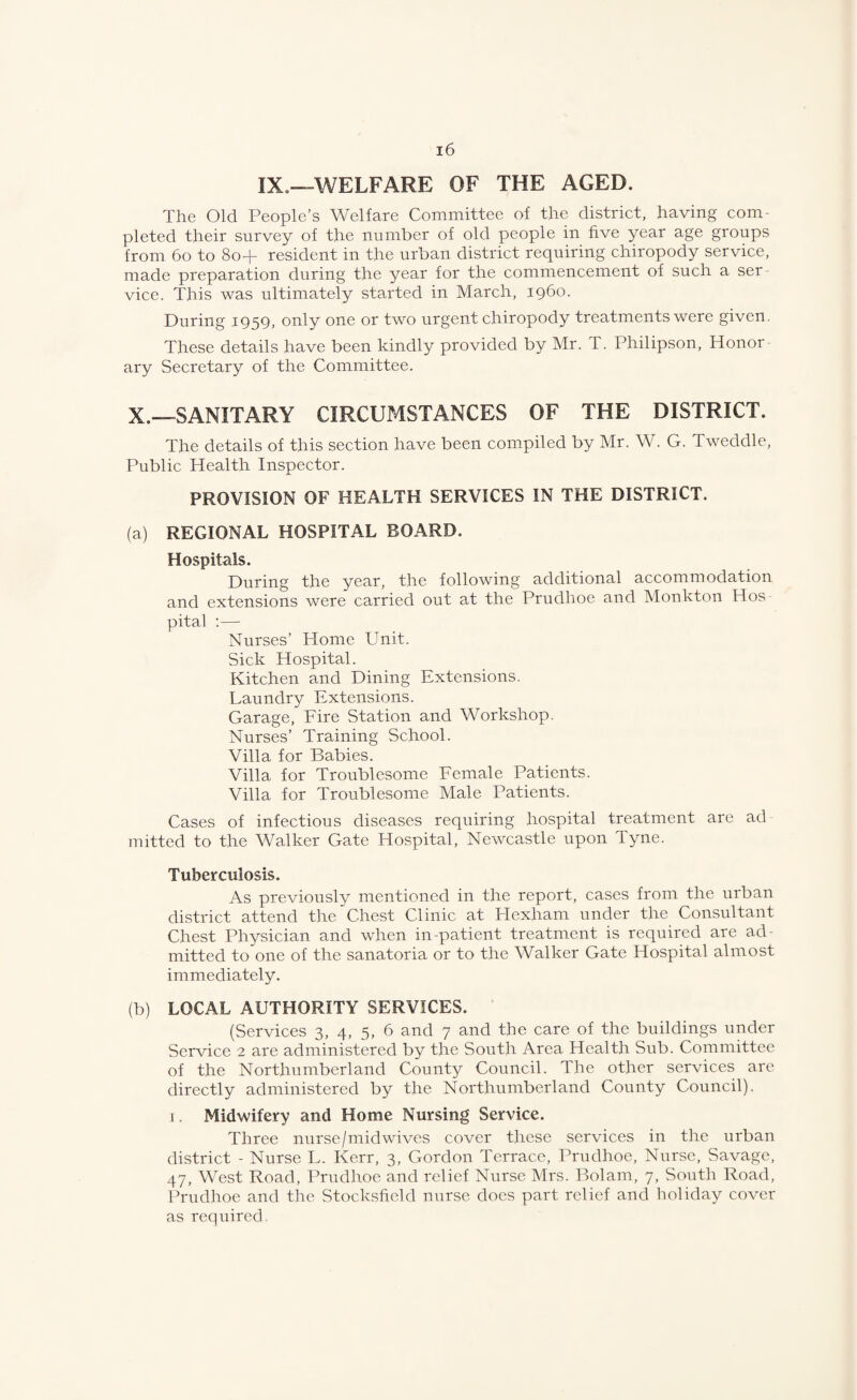 IX.—WELFARE OF THE AGED. The Old People’s Welfare Committee of the district, having com¬ pleted their survey of the number of old people in five year age groups from 6o to 8o+ resident in the urban district requiring chiropody service, made preparation during the year for the commencement of such a ser vice. This was ultimately started in March, i960. During 1959, only one or two urgent chiropody treatments were given. These details have been kindly provided by Mr. T. Philipson, Honor ary Secretary of the Committee. X.—SANITARY CIRCUMSTANCES OF THE DISTRICT. The details of this section have been compiled by Mr. W. G. Tweddle, Public Health Inspector. PROVISION OF HEALTH SERVICES IN THE DISTRICT. (a) REGIONAL HOSPITAL BOARD. Hospitals. During the year, the following additional accommodation and extensions were carried out at the Prudhoe and Monkton Hos pital ;— Nurses’ Home Unit. Sick Hospital. Kitchen and Dining Extensions. Laundry Extensions. Garage, Eire Station and Workshop. Nurses’ Training School. Villa for Babies. Villa for Troublesome Female Patients. Villa for Troublesome Male Patients. Cases of infectious diseases requiring hospital treatment are ad luitted to the Walker Gate Hospital, Newcastle upon Tyne. Tuberculosis. As previously mentioned in the report, cases from the urban district attend the Chest Clinic at Plexham under the Consultant Chest Physician and when in-patient treatment is required are ad¬ mitted to one of the sanatoria or to the Walker Gate Hospital almost immediately. (b) LOCAL AUTHORITY SERVICES. (Services 3, 4, 5, 6 and 7 and the care of the buildings under Service 2 are administered by the South Area Health Sub. Committee of the Northumberland County Council. The other services are directly administered by the Northumberland County Council). I. Midwifery and Home Nursing Service. Three nurse/mid wives cover these services in the urban district - Nurse L. Kerr, 3, Gordon Terrace, Prudhoe, Nurse, Savage, 47, West Road, Prudhoe and relief Nurse Mrs. Bolam, 7, South Road, Prudhoe and the Stocksficld nurse does part relief and holiday cover as required.