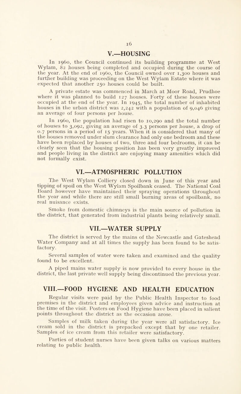 V.—HOUSING In i960, the Council continued its building programme at West Wylam, 82 houses being completed and occupied during the course of the year. At the end of i960, the Council owned over 1,300 houses and further building was proceeding on the West Wylam Estate where it was expected that another 250 houses could be built. A private estate was commenced in March at Moor Road, Prudhoe where it was planned to build 127 houses. Forty of these houses were occupied at the end of the year. In 1945, the total number of inhabited houses in the urban district was 2,242 with a population of 9,046 giving an average of four persons per house. In i960, the population had risen to 10,290 and the total number of houses to 3,092, giving an average of 3.3 persons per house, a drop of 0.7 persons in a period of 15 years. When it is considered that many of the houses removed under slum clearance had only one bedroom and these have been replaced by houses of two, three and four bedrooms, it can be clearly seen that the housing position has been very greatly improved and people living in the district are enjoying many amenities which did not formally exist. VI.—ATMOSPHERIC POLLUTION The West Wylam Colliery closed down in June of this year and tipping of spoil on the West Wylam Spoilbank ceased. The National Coal Board however have maintained their spraying operations throughout the year and while there are still small burning areas of spoilbank, no real nuisance exists. Smoke from domestic chimneys is the main source of pollution in the district, that generated from industrial plants being relatively small. VIL—WATER SUPPLY The district is served by the mains of the Newcastle and Gateshead Water Company and at all times the supply has been found to be satis¬ factory. Several samples of water were taken and examined and the quality found to be excellent. A piped mains water supply is now provided to every house in the district, the last private well supply being discontinued the previous year. VHL—FOOD HYGIENE AND HEALTH EDUCATION Regular visits were paid by the Public Health Inspector to food premises in the district and employees given advice and instruction at the time of the visit. Posters on Food Hygiene have been placed in salient points throughout the district as the occasion arose. Samples of milk taken during the year were all satisfactory. Ice cream sold in the district is prepacked except that by one retailer. Samples of ice cream from this retailer were satisfactory. Parties of student nurses have been given talks on various matters relating to public health.
