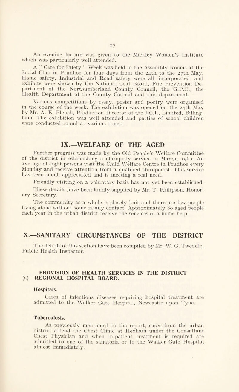 An evening lecture was given to the Mickley Women’s Institute which was particularly well attended. A “ Care for Safety ” Week was held in the Assembly Rooms at the Social Club in Prudhoe for four days from the 24th to the 27th May. Home safety. Industrial and Road safety were all incorporated and exhibits were shown by the National Coal Board, Fire Prevention De¬ partment of the Northumberland County Council, the G.P.O., the Health Department of tlie County Council and this department. Various competitions by essay, poster and poetry were organised in the course of the week. The exhibition was opened on the 24th May by Mr. A. E. Blench, Production Director of t.he I.C.I., Limited, Billing- ham. The exhibition was well attended and parties of school children were conducted round at various times. IX.—WELFARE OF THE AGED Further progress was made by the Old People’s Welfare Committee of the district in establishing a chiropody service in March, i960. An average of eight persons visit the Child Welfare Centre in Prudhoe every Monday and receive attention from a qualified chiropodist. This service has been much appreciated and is meeting a real need. Friendly visiting on a voluntary basis has not yet been established. These details have been kindly supplied by Mr. T. Philipson, Honor¬ ary Secretary. The community as a whole is closely knit and there are few people living alone without some family contact. Approximately 80 aged people each year in the urban district receive the services of a home help. X.—SANITARY CIRCUMSTANCES OF THE DISTRICT The details of this section have been compiled by Mr. W. G. Tweddle, Public Health Inspector. PROVISION OF HEALTH SERVICES IN THE DISTRICT (a) REGIONAL HOSPITAL BOARD. Hospitals. Cases of infectious diseases requiring hospital treatment are admitted to the Walker Gate Hospital, Newcastle upon Tyne. Tuberculosis. As previously mentioned in the report, cases from the urban district attend the Chest Clinic at Hexham under the Consultant Chest Physician and when in-patient treatment is required are admitted to one of the sanatoria or to the Walker Gate Hospital almost immediately.