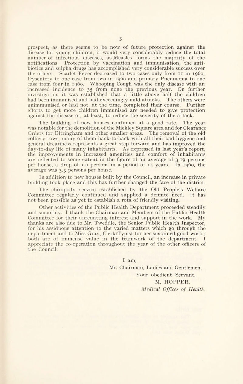 prospect, as there seems to be now of future protection against the disease for young children, it would very considerably reduce the total number of infectious diseases, as Measles forms the majority of the notifications. Protection by vaccination and immunisation, the anti¬ biotics and sulpha drugs has accomplished very considerable success over the others. Scarlet Fever decreased to two cases only from ii in 1960, Dysentery to one case from two in i960 and primary Pneumonia to one case from four in i960. Whooping Cough was the only disease with an increased incidence to 35 from none the previous year. On further investigation it was established that a little above half the children had been immunised and had exceedingly mild attacks. The others were unimmunised or had not, at the time, completed their course. Further efforts to get more children immunised are needed to give protection against the disease or, at least, to reduce the severity of the attack. The building of new houses continued at a good rate. The year was notable for the demolition of the Mickley Square area and for Clearance Orders for Eltringham and other smaller areas. The removal of the old colliery rows, many of them back-to-back with all their bad hygiene and general dreariness represents a great step forward and has improved the day-to-day life of many inhabitants. As expressed in last year's report, the improvements in increased amenities and comfort of inhabitants are reflected to some extent in the figure of an average of 3.19 persons per house, a drop of i.o persons in a period of 15 5^ears. In i960, the average was 3.3 persons per house. In addition to new houses built by the Council, an increase in private building took place and this has further changed the face of the district. The chiropody service established by the Old People’s Welfare Committee regularly continued and supplied a definite need. It has not been possible as yet to establish a rota of friendly visiting. Other activities of the Public Health Department proceeded steadily and smoothly. I thank the Chairman and Members of the Public Health Committee for their unremitting interest and support in the work. My thanks are also due to Mr. Tweddle, the Senior Public Health Inspector, for his assiduous attention to the varied matters which go through the department and to Miss Gray, Clerk/Typist for her sustained good work ; both are of immense value in the teamwork of the department. I appreciate the co-operation throughout the year of the other officers of the Council. I am, Mr. Chairman, I.adies and Gentlemen, Your obedient Servant, M. HOPPER, Medical Officer of Health,