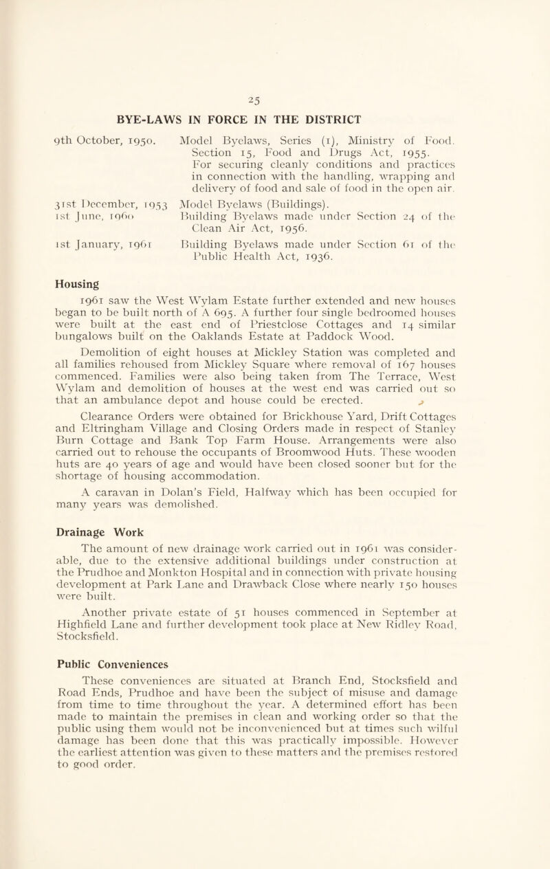 BYE-LAWS IN FORCE IN THE DISTRICT Qth October, 1950. 3rst December, 1933 [st jime, r9b(> 1st January, 1961 Model Byelaws, Series (i). Ministry of Food. Section 15, Food and Drugs Act, 1955. For securing cleanly conditions and practices in connection with the handling, wrapping and delivery of food and sale of food in the open air. Model Byelaws (Buildings). Building Byelaws made under Section 24 of Ihe Clean Air Act, 1956. Building Byelaws made under Section 6t of lh(' fhiblic Health /Vet, 1936. Housing 1961 saw the West Wylam Estate further extended and new houses began to be built north of A 695. A further four single bedroomed houses were built at the east end of Priestclose Cottages and 14 similar bungalows built on the Oaklands Estate at Paddock Wood. Demolition of eight houses at Mickley Station was completed and all families rehoused from Mickley Square where removal of 167 houses commenced. Eamilies were also being taken from The Terrace, West Wylam and demolition of houses at the west end was carried out so that an ambulance depot and house could be erected. ^ Clearance Orders were obtained for Briekhouse Yard, Drift Cottages and Eltringham Village and Closing Orders made in respect of Stanley Burn Cottage and Bank Top Earm House. Arrangements were also carried out to rehouse the occupants of Broomwood Huts. These wooden huts are 40 years of age and would have been closed sooner but for the shortage of housing accommodation. A caravan in Dolan’s Eield, Halfway which has been occupied for many years was demolished. Drainage Work The amount of new drainage work carried out in 1961 was consider¬ able, due to the extensive additional buildings under construction at the Prudhoe and Monkton Hospital and in connection with private housing development at Park Lane and Drawback Close where nearly 150 houses were built. Another private estate of 51 houses commenced in September at Highfield Lane and further development took place at New Ridley Road, Stocksfield. Public Conveniences These conveniences are situated at Branch End, Stocksfield and Road Ends, Prudhoe and have been the subject of misuse and damage from time to time throughout the year. A determined effort has been made to maintain the premises in clean and working order so that the public using them wmdd not be inconvenienced but at times such wilful damage has been done that this was practically impossible. However the earliest attention was given to these matters and the premises restored to good order.