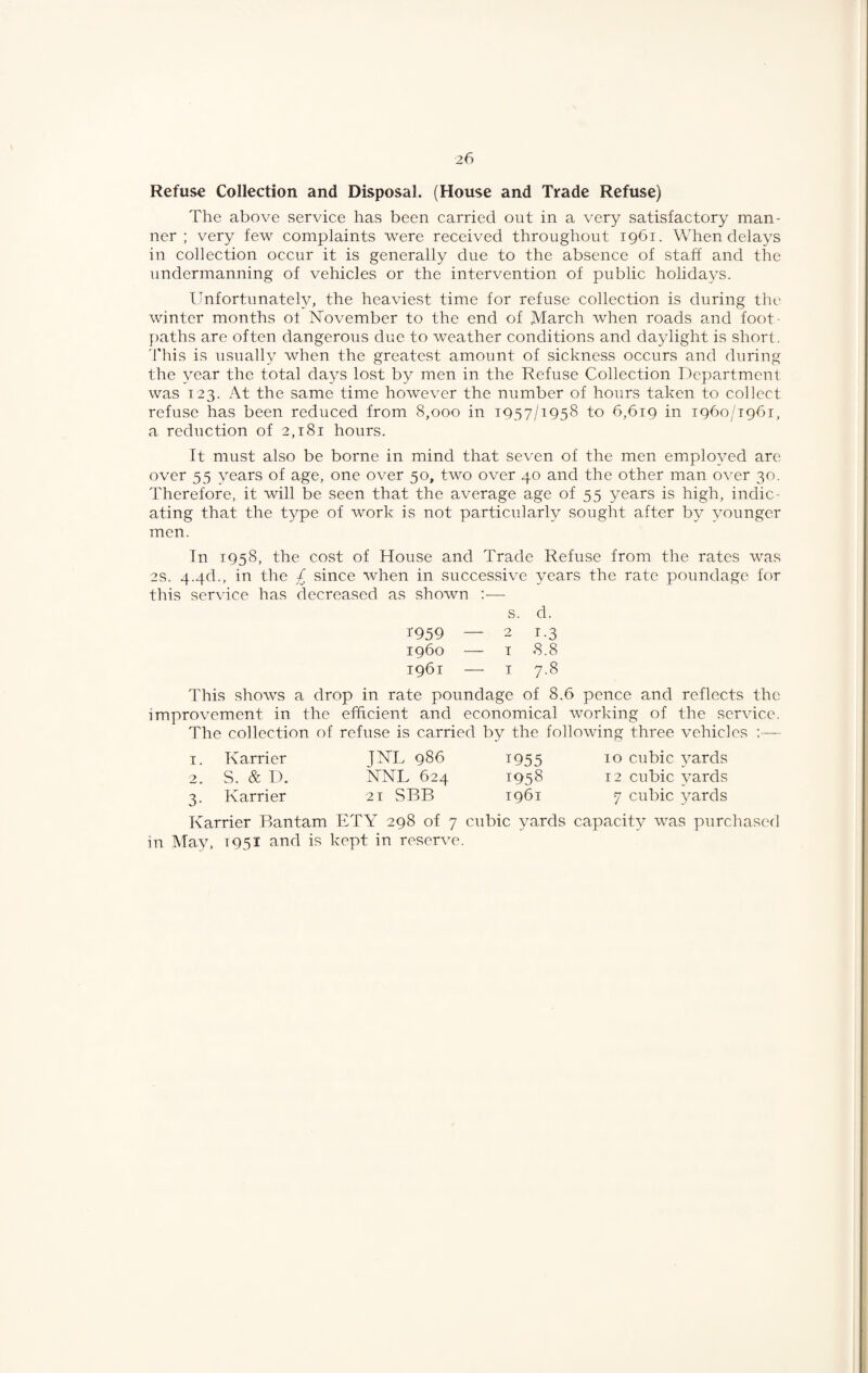 Refuse Collection and Disposal. (House and Trade Refuse) The above service has been carried out in a very satisfactory man¬ ner ; very few complaints were received throughout 1961. When delays in collection occur it is generally due to the absence of staff and the undermanning of vehicles or the intervention of public holidays. Unfortunately, the heaviest time for refuse collection is during thi' winter months ot November to the end of March when roads and foot¬ paths are often dangerous due to weather conditions and daylight is short. 'Phis is usually when the greatest amount of sickness occurs and during the year the total days lost by men in the Refuse Collection Department was 123. At the same time however the number of hours taken to collect refuse has been reduced from 8,000 in 1957/1958 to 6,619 in 1960/1961, a reduction of 2,181 hours. It must also be borne in mind that seven of the men employed arc over 55 years of age, one over 50, two over 40 and the other man over 30. Therefore, it will be seen that the average age of 55 years is high, indic¬ ating that the type of work is not particularly sought after by younger men. In 1958, the cost of House and Trade Refuse from the rates was 2S. 4.4d., in the £ since when in successive years the rate poundage for this service has decreased as shown :— s. d. T959 — 2 1-3 i960 — I 8.8 1961 — I 7-8 This shows a drop in rate poundage of 8.6 pence and reflects the improvement in the efficient and economical working of the service. The collection of refuse is carried by the following three vehicles — 1. Karrier J^L 986 i955 10 cubic yards 2. S. & D. NNL 624 1958 12 cubic yards 3. Karrier 21 SBB 1961 7 cubic yards Karrier Bantam ETY 298 of 7 cubic yards capacity was purchased in May, 1951 and is kept in reserve.
