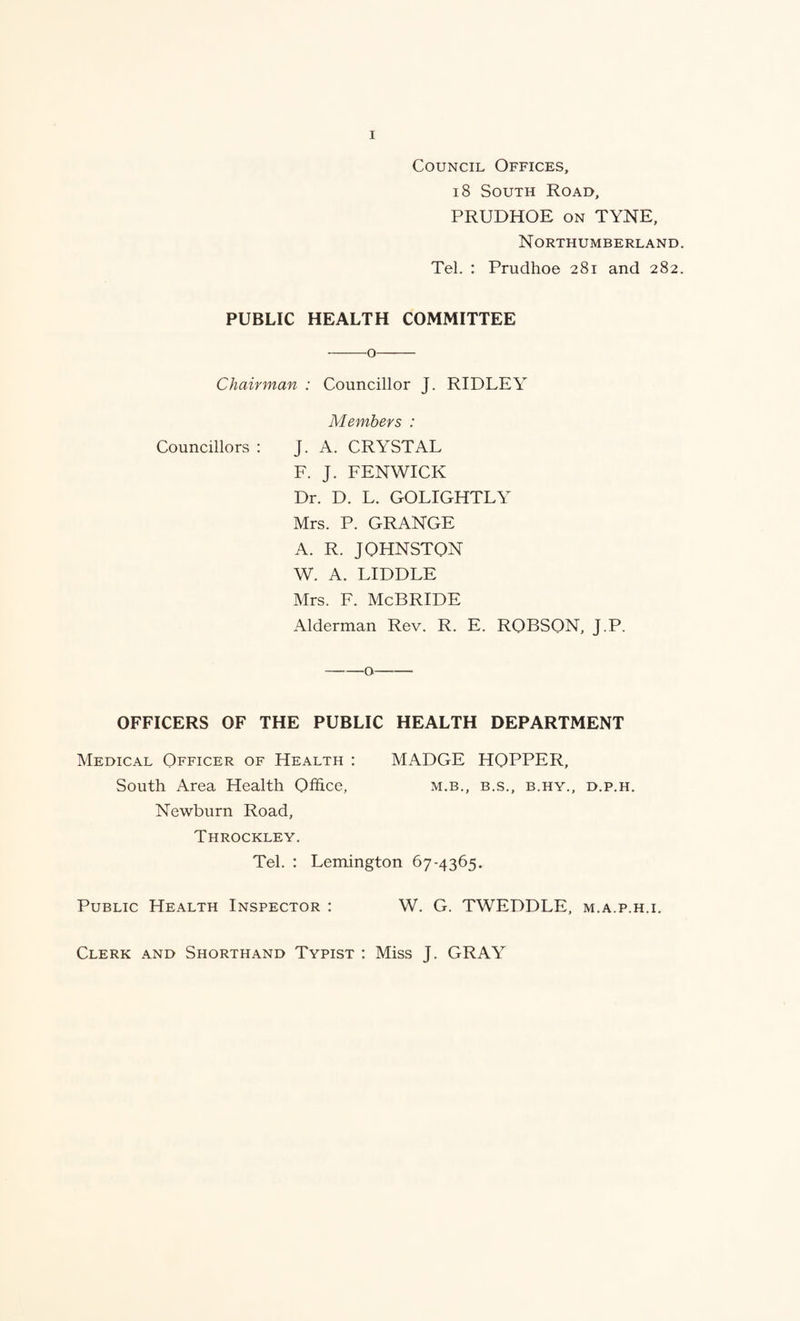 Council Offices, 18 South Road, PRUDHOE ON TYNE, Northumberland Tel. : Prudhoe 281 and 282 PUBLIC HEALTH COMMITTEE -o- Chairman : Councillor J. RIDLEY Members : Councillors : J. A. CRYSTAL F. J. FENWICK Dr. D. L. GOLIGHTLY Mrs. P. GRANGE A. R. JOHNSTON W. A. LIDDLE Mrs. F. McBride Alderman Rev. R. E. ROBSON, J.P. -o- OFFICERS OF THE PUBLIC HEALTH DEPARTMENT Medical Officer of Health : MADGE HOPPER, South Area Health Office, m.b., b.s., b.hy., d.p.h. Newburn Road, Throckley. Tel. : Lemington 67-4365. Public Health Inspector : W. G. TWEDDLE, m.a.p.h.i. Clerk and Shorthand Typist : Miss J. GRAY