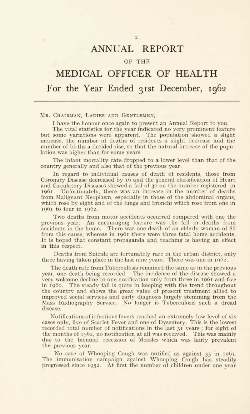 ANNUAL REPORT OF THE MEDICAL OFFICER OF HEALTH For the Year Ended 31st December, 1962 Mr. Chairman, Ladies and Gentlemen, I have the honour once again to present an Annual Report to you. The vital statistics for the year indicated no very prominent feature but some variations were apparent. The population showed a slight increase, the number of deaths of residents a slight decrease and the number of births a decided rise, so that the natural increase of the popu¬ lation was higher than for some years. The infant mortality rate dropped to a lower level than that of the country generally and also that of the previous year. In regard to individual causes of death of residents, those from Coronary Disease decreased by 16 and the general classification of Heart and Circulatory Diseases showed a fall of 30 on the number registered in 1961. Unfortunately, there was an increase in the number of deaths from Malignant Neoplasm, especially in those of the abdominal organs, which rose by eight and of the lungs and bronchi which rose from one in 1961 to four in 1962. Two deaths from motor accidents occurred compared with one the previous year. An encouraging feature was the fall in deaths from accidents in the home. There was one death of an elderly woman of 86 from this cause, whereas in 1961 there were three fatal home accidents. It is hoped that constant propaganda and teaching is having an effect in this respect. Deaths from Suicide are fortunately rare in the urban district, only three having taken place in the last nine years. There was one in 1962. The death rate from Tuberculosis remained the same as in the previous year, one death being recorded. The incidence of the disease showed a very welcome decline to one notification only from three in 1961 and five in i960. The steady fall is quite in keeping with the trend throughout the country and shows the great value of present treatment allied to improved social services and early diagnosis largely stemming from the Mass Radiography Service. No longer is Tuberculosis such a dread disease. Notifications of infectious fevers reached an extremely low level of six cases only, five of Scarlet Fever and one of Dysentery. This is the lowest recorded total number of notifications in the last 31 years ; for eight of the months of 1962, no notification at all was received. This was mainly due to the biennial recession of Measles which was fairly prevalent the previous year. No case of Whooping Cough was notified as against 35 in 1961. The immunisation campaign against Whooping Cough has steadily