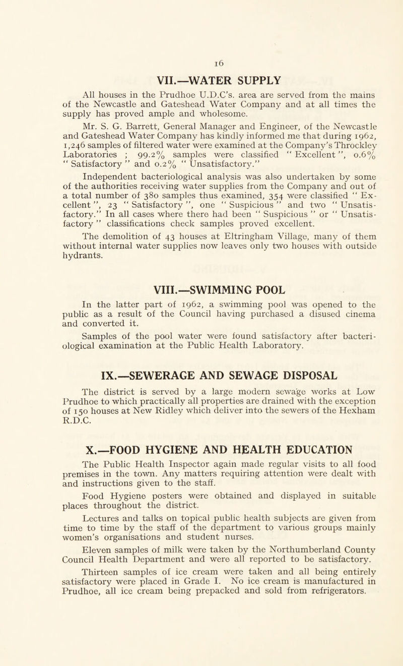 VII.—WATER SUPPLY All houses in the Prudhoe U.D.C's. area are served from the mains of the Newcastle and Gateshead Water Company and at all times the supply has proved ample and wholesome. Mr. S. G. Barrett, General Manager and Engineer, of the Newcastle and Gateshead Water Company has kindly informed me that during 1962, 1,246 samples of filtered water were examined at the Company’s Throckley Laboratories ; 99.2% samples were classified “Excellent”, 0.6% “ Satisfactory ” and 0.2% “ Unsatisfactory.” Independent bacteriological analysis was also undertaken by some of the authorities receiving water supplies from the Company and out of a total number of 380 samples thus examined, 354 were classified “ Ex¬ cellent ”, 23 “Satisfactory”, one “Suspicious” and two “Unsatis¬ factory.” In all cases where there had been “ Suspicious ” or “ Unsatis¬ factory ” classifications check samples proved excellent. The demolition of 43 houses at Eltringham Village, many of them without internal water supplies now leaves only two houses with outside hydrants. VIII.—SWIMMING POOL In the latter part of 1962, a swimming pool was opened to the public as a result of the Council having purchased a disused cinema and converted it. Samples of the pool water were found satisfactory after bacteri¬ ological examination at the Public Health Laboratory. IX.—SEWERAGE AND SEWAGE DISPOSAL The district is served by a large modern sewage works at Low Prudhoe to which practically all properties are drained with the exception of I so houses at New Ridley which deliver into the sewers of the Hexham R.D.C. X.—FOOD HYGIENE AND HEALTH EDUCATION The Public Health Inspector again made regular visits to all food premises in the town. Any matters requiring attention were dealt with and instructions given to the staff. Food Hygiene posters were obtained and displayed in suitable places throughout the district. Lectures and talks on topical public health subjects are given from time to time by the stafi of the department to various groups mainly women’s organisations and student nurses. Eleven samples of milk were taken by the Northumberland County Council Health Department and were all reported to be satisfactory. Thirteen samples of ice cream were taken and all being entirely satisfactory were placed in Grade I. No ice cream is manufactured in Prudhoe, all ice cream being prepacked and sold from refrigerators.