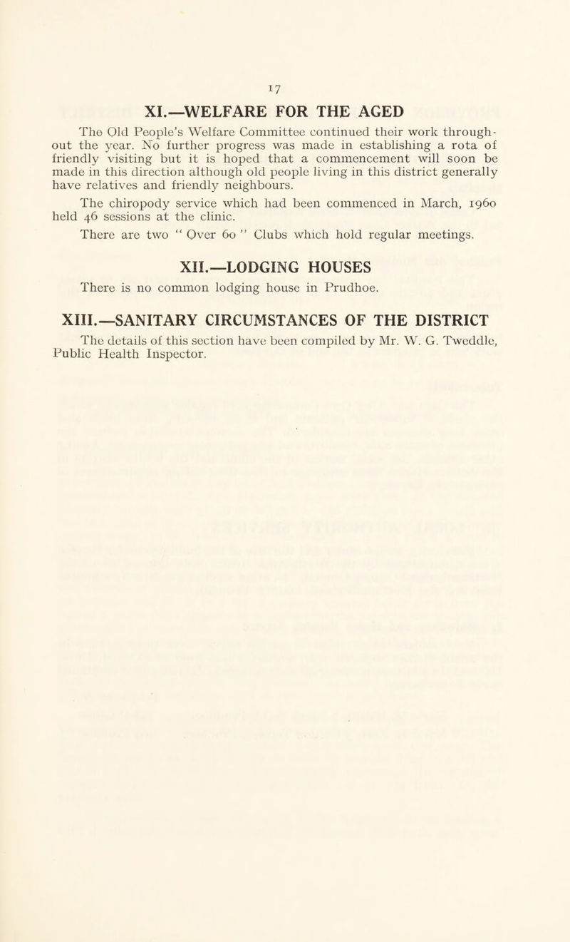 XL—WELFARE FOR THE AGED Tho Old People’s Welfare Committee continued their work through¬ out the year. No further progress was made in establishing a rota of friendly visiting but it is hoped that a commencement will soon be made in this direction although old people living in this district generally have relatives and friendly neighbours. The chiropody service which had been commenced in March, i960 held 46 sessions at the clinic. There are two “ Over 60 ” Clubs which hold regular meetings. XII.—LODGING HOUSES There is no common lodging house in Prudhoe. XIII.—SANITARY CIRCUMSTANCES OF THE DISTRICT The details of this section have been compiled by Mr. W. G. Tweddle, Public Health Inspector.