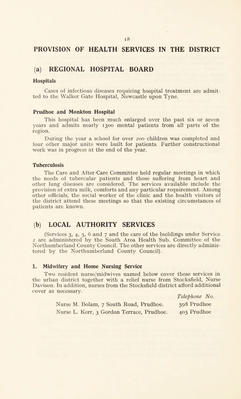 PROVISION OF HEALTH SERVICES IN THE DISTRICT (a) REGIONAL HOSPITAL BOARD Hospitals Cases of infectious diseases requiring hospital treatment are admit¬ ted to the Walker Gate Hospital, Newcastle upon Tyne. Prudhoe and Monkton Hospital This hospital has been much enlarged over the past six or seven years and admits nearly 1300 mental patients from all parts of the region. During the year a school for over 200 children was completed and four other major units were built for patients. Further constructional work was in progress at the end of the year. Tuberculosis The Care and After-Care Committee held regular meetings in which the needs of tubercular patients and those suffering from heart and other lung diseases are considered. The services available include the provision of extra milk, comforts and any particular requirement. Among other officials, the social worker of the clinic and the health visitors of the district attend these meetings so that the existing circumstances of patients are known. (b) LOCAL AUTHORITY SERVICES (Services 3, 4, 5, 6 and 7 and the care of the buildings under Service 2 are administered by the South Area Health Sub. Committee of the Northumberland County Council. The other services are directly adminis¬ tered by the Northumberland County Council). 1. Midwifery and Home Nursing Service Two resident nurse/midwives named below cover these services in the urban district together with a relief nurse from Stocksfield, Nurse Davison. In addition, nurses from the Stocksfield district afford additional cover as necessary. Telephone No. Nurse M. Bolam, 7 South Road, Prudhoe. 598 Prudhoe Nurse L. Kerr, 3 Gordon Terrace, Prudhoe. 405 Prudhoe