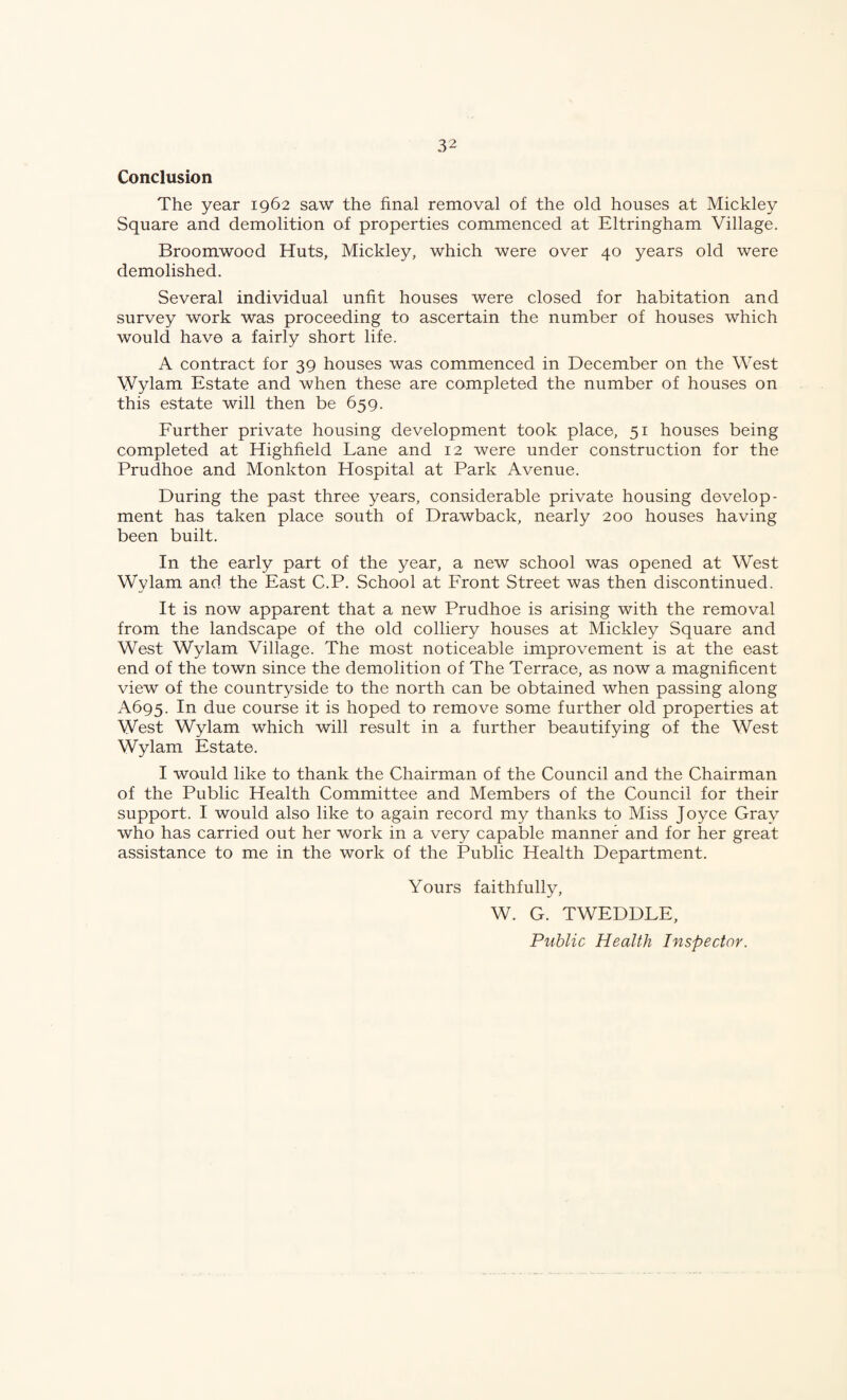 Conclusion The year 1962 saw the final removal of the old houses at Mickley Square and demolition of properties commenced at Eltringham Village. Broomwood Huts, Mickley, which were over 40 years old were demolished. Several individual unfit houses were closed for habitation and survey work was proceeding to ascertain the number of houses which would have a fairly short life. A contract for 39 houses was commenced in December on the West Wylam Estate and when these are completed the number of houses on this estate will then be 659. Further private housing development took place, 51 houses being completed at Highfield Lane and 12 were under construction for the Prudhoe and Monkton Hospital at Park Avenue. During the past three years, considerable private housing develop¬ ment has taken place south of Drawback, nearly 200 houses having been built. In the early part of the year, a new school was opened at West Wylam and the East C.P. School at Front Street was then discontinued. It is now apparent that a new Prudhoe is arising with the removal from the landscape of the old colliery houses at Mickley Square and West Wylam Village. The most noticeable improvement is at the east end of the town since the demolition of The Terrace, as now a magnificent view of the countryside to the north can be obtained when passing along A695. In due course it is hoped to remove some further old properties at West Wylam which will result in a further beautifying of the West Wylam Estate. I would like to thank the Chairman of the Council and the Chairman of the Public Health Committee and Members of the Council for their support. I would also like to again record my thanks to Miss Joyce Gray who has carried out her work in a very capable manner and for her great assistance to me in the work of the Public Health Department. Yours faithfully, W. G. TWEDDLE, Public Health Inspector.