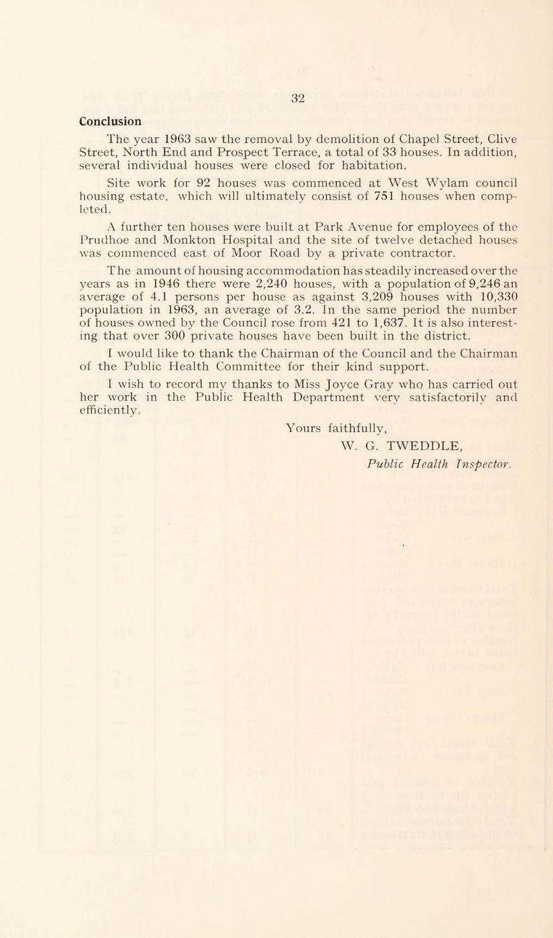 Conclusion The year 1963 saw the removal by demolition of Chapel Street, Clive Street, North End and Prospect Terrace, a total of 33 houses. In addition, several individual houses were closed for habitation. Site work for 92 houses was commenced at West Wylam council housing estate, which will ultimately consist of 751 houses when comp¬ leted. A further ten houses were built at Park Avenue for employees of the Prudhoe and Monkton Hospital and the site of twelve detached houses was commenced east of Moor Road by a private contractor. T he amount of housing accommodation has steadily increased over the years as in 1946 there were 2,240 houses, with a population of 9,246 an average of 4.1 persons per house as against 3,209 houses with 10,330 population in 1963, an average of 3.2. In the same period the number of houses owned by the Council rose from 421 to 1,637. It is also interest¬ ing that over 300 private houses have been built in the district. I would like to thank the Chairman of the Council and the Chairman of the Public Health Committee for their kind support. 1 wish to record my thanks to Miss Joyce Gray who has carried out her work in the Public Health Department very satisfactorily and efficiently. Yours faithfully, W. G. TWEDDLE, Public Health Inspector.