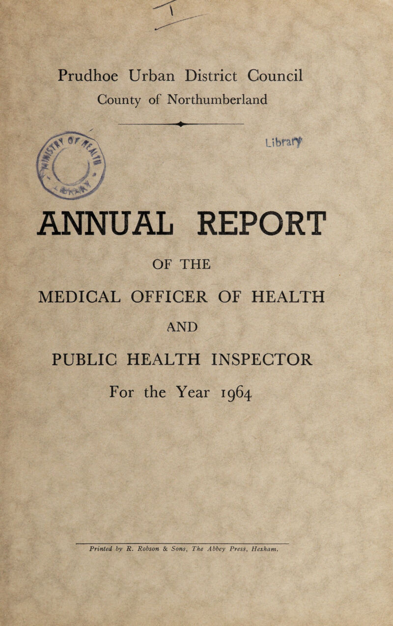 Prudhoe Urban District Council County of Northumberland ANNUAL REPORT OF THE MEDICAL OFFICER OF HEALTH AND PUBLIC HEALTH INSPECTOR For the Year 1964 Printed by R. Robson & Sons, The Abbey Press, Hexham.