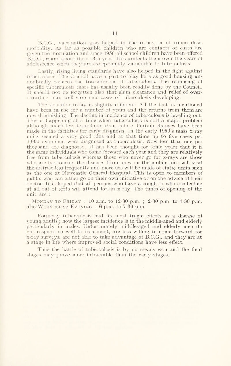 ll.C.G., vaccination also helped in the reduction of tuberculosis morbidity. As far as possible children who are contacts of cases are given the inoculation and since 195b all school children have been offered B.C.G., round about their I3th year. This protects them over the years of adolescence when they are exceptionally vulnerable to tuberculosis. Lastly, rising living standards have also helped in the fight against tuberculosis. The Council have a part to play here as good housing un¬ doubtedly reduces the transmission of tid)erculosis. The rehousing of specific tuberculosis cases has usually been readily done by the Council. It should not be forgotten also that slum clearance and relief of over¬ crowding may well stop new cases of tuberculosis developing. The situation today is slightly different. All the factors mentioned have been in use for a number of years and the returns from them are now diminishing. The decline in incidence of tuberculosis is levelling out. This is happening at a time when tuberculosis is still a major problem although much less formidable than before. Certain changes have been made in the facilities for early diagnosis. In the early 1950’s mass x-ray units seemed a very good idea and at that time up to five cases per 1,000 examined were diagnosed as tuberculosis. Now less than one per thousand are diagnosed. It has been thought for some years that it is the same individuals who come forward each year and they are relatively free from tuberculosis whereas those who never go for x-rays are those who are harbouring the disease. From now on the mobile unit will visit the district less frequently and more use will be made of static units such as the one at Newcastle General Hospital. This is open to members of public who can either go on their own initiative or on the advice of their doctor. It is hoped that all persons who have a cough or who are feeling at all out of sorts will attend for an x-ray. The times of opening of the unit are ; Monday to Friday ; 10 a.m. to 12-30 p.m. ; 2-30 p.m. to 4-30 p.m. also Wednesday Evening : 6 p.m. to 7-30 p.m. Formerly tuberculosis had its most tragic effects as a disease of young adults ; now the largest incidence is in the middle-aged and elderly particularly in males. Unfortunately middle-aged and elderly men do not respond so well to treatment, are less willing to come forward for x-ray surveys, are not able to take advantage of B.C.G., and they are at a stage in life where improved social conditions have less effect. Thus the battle of tuberculosis is by no means won and the final stages may prove more intractable than the early stages.