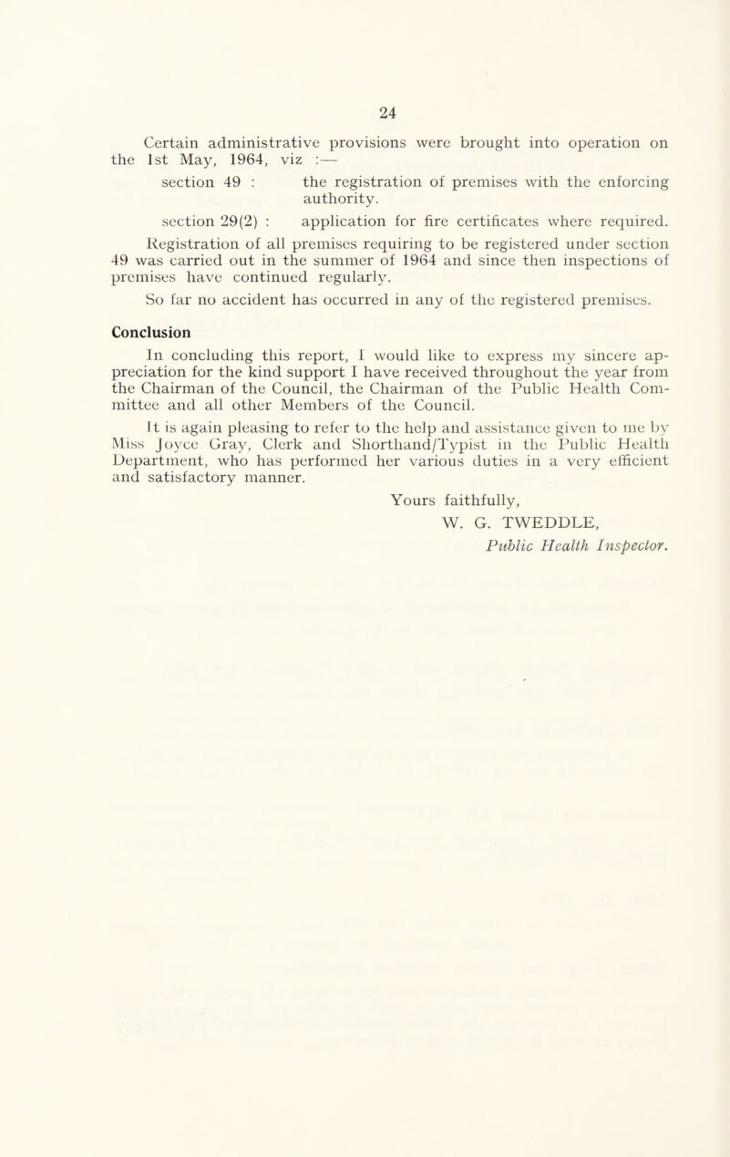 Certain administrative provisions were brought into operation on the 1st May, 1964, viz :— section 49 : the registration of premises with the enforcing authority. section 29(2) : application for fire certificates where required. Registration of all premises requiring to be registered under section 49 was carried out in the summer of 1964 and since then inspections of premises have continued regularly. So far no accident has occurred in any of the registered premises. Conclusion In concluding this report, I would like to express my sincere ap¬ preciation for the kind support I have received throughout the year from the Chairman of the Council, the Chairman of the Public Health Com¬ mittee and all other Members of the Council. It is again pleasing to refer to the help and assistance given to me by Miss Joyce Gray, Clerk and Shorthand/Typist in the Public Health Department, who has performed her various duties in a very efficient and satisfactory manner. Yours faithfully, W. G. TWEDDLE,