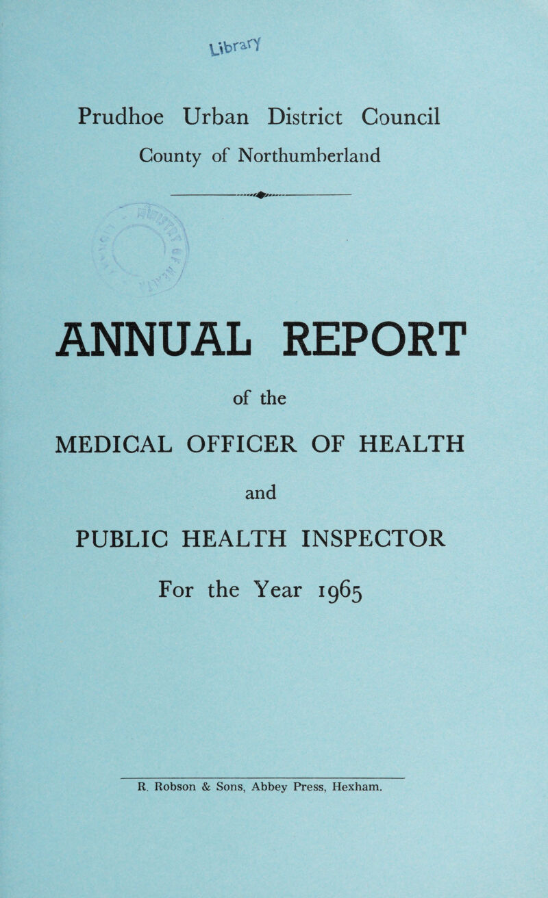 \_\bra''Y Prudhoe Urban District Council County of Northumberland ANNUAL REPORT of the MEDICAL OFFICER OF HEALTH and PUBLIC HEALTH INSPECTOR For the Year 1965 R. Robson & Sons, Abbey Press, Hexham.