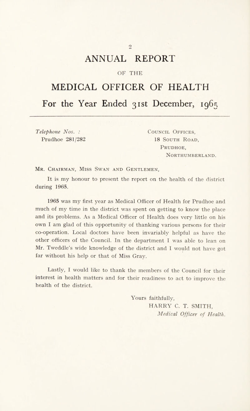 ANNUAL REPORT OF THE MEDICAL OFFICER OF HEALTH For the Year Ended 31st December, 1965 Telephone Nos. : Prudhoe 281/282 Council Offices, 18 South Road, Prudhoe, Northumberland. Mr. Chairman, Miss Swan and Gentlemen, It is my honour to present the report on the health of the district during 1965. 1965 was my first year as Medical Officer of Health for Prudhoe and much of my time in the district was spent on getting to know the place and its problems. As a Medical Officer of Health does very little on his own I am glad of this opportunity of thanking various persons for their co-operation. Local doctors have been invariably helpful as have the other officers of the Council. In the department I was able to lean on Mr. Tweddle’s wide knowledge of the district and I would not have got far without his help or that of Miss Gray. Lastly, I would like to thank the members of the Council for their interest in health matters and for their readiness to act to improve the health of the district. Yours faithfully, HARRY C. T. SMITH, Medical Officer of Healfh.