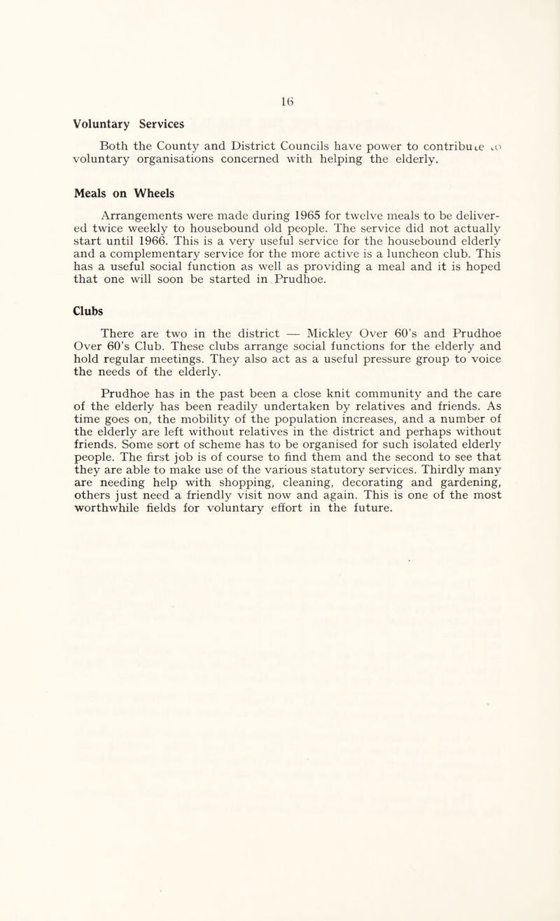 Voluntary Services Both the County and District Councils have power to contribute lO voluntary organisations concerned with helping the elderly. Meals on Wheels Arrangements were made during 1965 for twelve meals to be deliver¬ ed twice weekly to housebound old people. The service did not actually start until 1966. This is a very useful service for the housebound elderly and a complementary service for the more active is a luncheon club. This has a useful social function as well as providing a meal and it is hoped that one will soon be started in Prudhoe. Clubs There are two in the district — Mickley Over 60’s and Prudhoe Over 60’s Club. These clubs arrange social functions for the elderly and hold regular meetings. They also act as a useful pressure group to voice the needs of the elderly. Prudhoe has in the past been a close knit community and the care of the elderly has been readily undertaken by relatives and friends. As time goes on, the mobility of the population increases, and a number of the elderly are left without relatives in the district and perhaps without friends. Some sort of scheme has to be organised for such isolated elderly people. The first job is of course to find them and the second to see that they are able to make use of the various statutory services. Thirdly many are needing help with shopping, cleaning, decorating and gardening, others just need a friendly visit now and again. This is one of the most worthwhile fields for voluntary effort in the future.