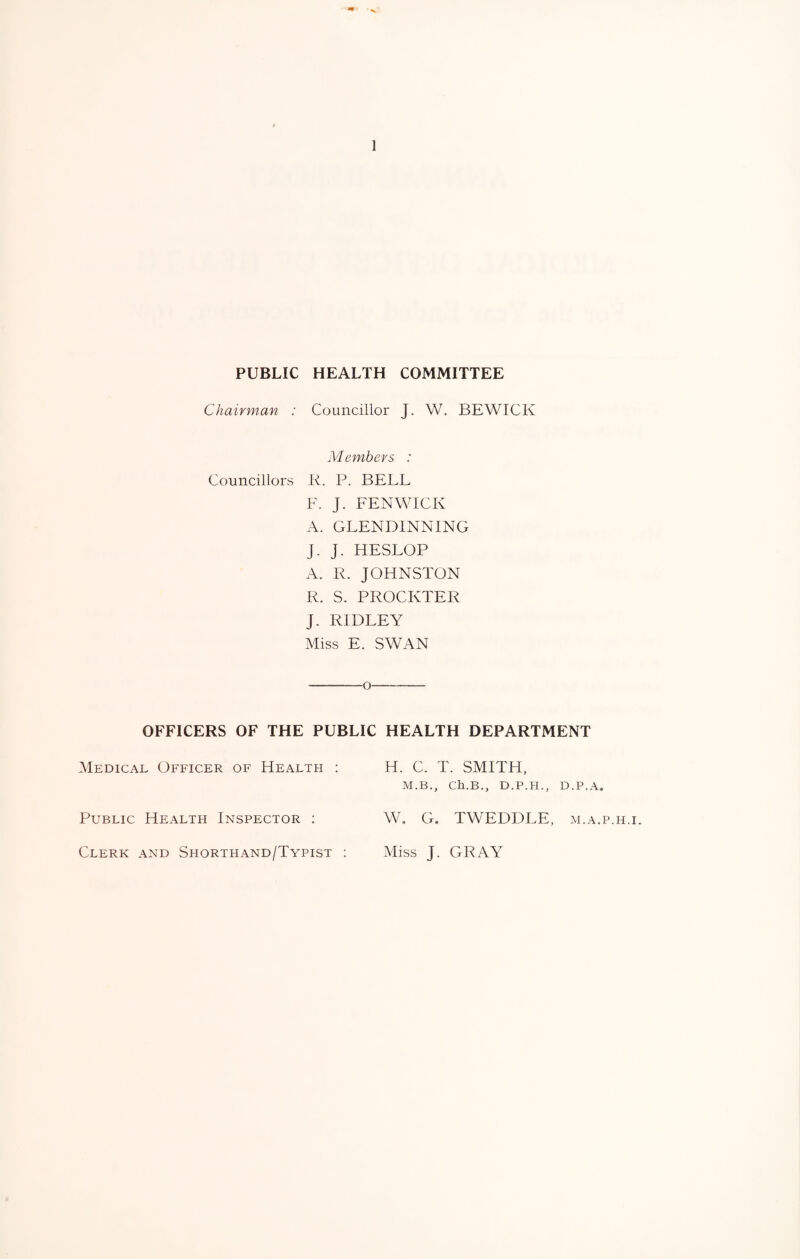 PUBLIC HEALTH COMMITTEE Chairman : Councillor J. W. BEWICK Members : Councillors R. P. BELL F. J. FENWICK A. GLENDINNING J. J. HESLOP A. R. JOHNSTON R. S. PROCKTER J. RIDLEY Miss E. SWAN -o- OFFICERS OF THE PUBLIC HEALTH DEPARTMENT Medical Officer of Health : H. C. T. SMITH, M.B., Ch.B., D.P.H., D.P.A. Public Health Inspector ; W. G. TWEDDLE, m.a.p.h.i. Clerk and Shorthand/Typist ; Miss J. GRAY