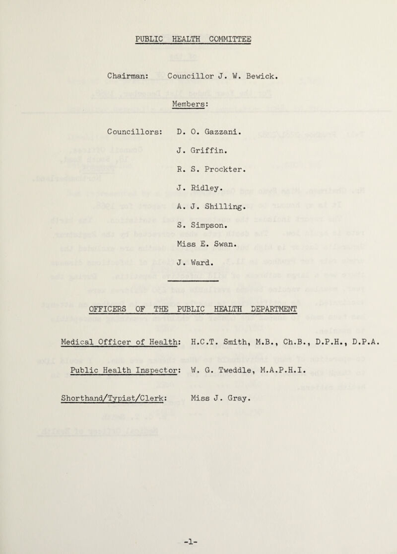 PUBLIC HEALTH COMMITTEE Chairman: Councillor J. W. Bewick. Members: Councillors: D. 0. Gazzani. J. Griffin. R. S. Prockter. J. Ridley. A. J. Shilling. S. Simpson. Miss E. Swan. J. Ward. OFFICERS OF THE PUBLIC HEALTH Medical Officer of Health: Public Health Inspector: Shorthand/Typist/Clerk: H.C.T. Smith, W. G. Tweddle Miss J. Gray. DEPARTMENT M.B., Ch.B., , M.A.P.H.I. D.P.H., D.P.A. -1-
