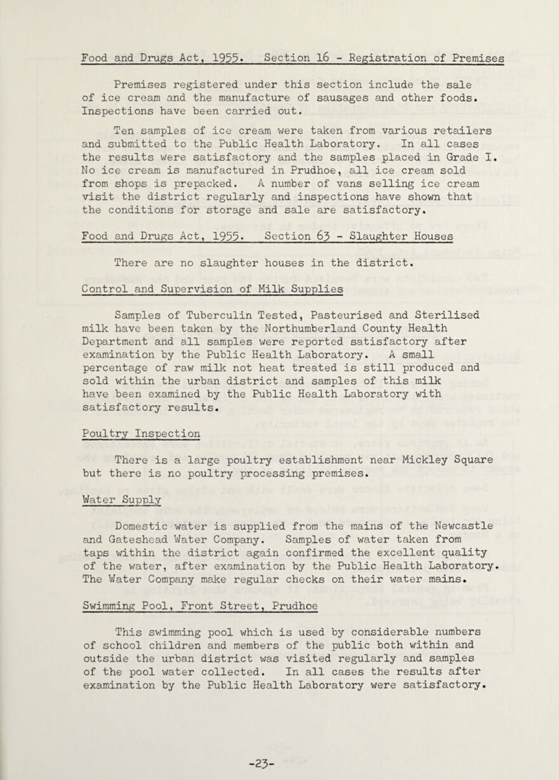 Food and Drugs Act, 1955» Section l6 - Registration of Premises Premises registered under this section include the sale of ice cream and the manufacture of sausages and other foods. Inspections have been carried out. Ten samples of ice cream were taken from various retailers and submitted to the Public Health Laboratory. In all cases the results were satisfactory and the samples placed in Grade I. No ice cream is manufactured in Prudhoe, all ice cream sold from shops is prepacked. A number of vans selling ice cream visit the district regularly and inspections have shown that the conditions for storage and sale are satisfactory. Food and Drugs Act, 1933- Section 65 - Slaughter Houses There are no slaughter houses in the district. Control and Supervision of Milk Supplies Samples of Tuberculin Tested, Pasteurised and Sterilised milk have been taken by the Northumberland County Health Department and all samples were reported satisfactory after examination by the Public Health Laboratory. A small percentage of raw milk not heat treated is still produced and sold within the urban district and samples of this milk have been examined by the Public Health Laboratory with satisfactory results. Poultry Inspection There is a large poultry establishment near Mickley Square but there is no poultry processing premises. Water Supply Domestic water is supplied from the mains of the Newcastle and Gateshead Mater Company. Samples of water taken from taps within the district again confirmed the excellent quality of the water, after examination by the Public Health Laboratory. The Water Company make regular checks on their water mains. Swimming Pool, Front Street, Prudhoe This swimming pool which is used by considerable numbers of school children and members of the public both within and outside the urban district was visited regularly and samples of the pool water collected. In all cases the results after examination by the Public Health Laboratory were satisfactory. -23-