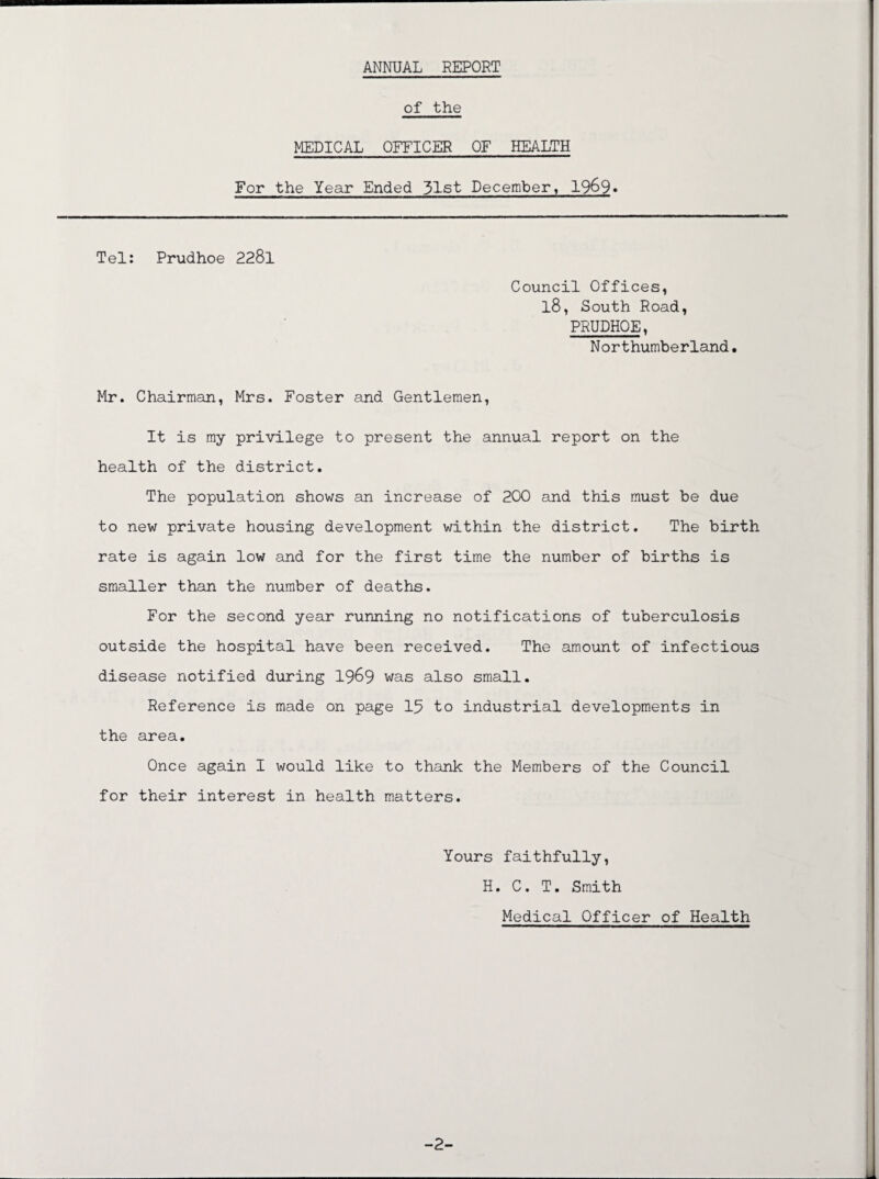 ANNUAL REPORT of the MEDICAL OFFICER OF HEALTH For the Year Ended 31st December, 19&9» Tel: Prudhoe 2281 Council Offices, l8, South Road, PRUDHOE, Northumberland. Mr. Chairman, Mrs. Foster and Gentlemen, It is my privilege to present the annual report on the health of the district. The population shows an increase of 200 and this must be due to new private housing development within the district. The birth rate is again low and for the first time the number of births is smaller than the number of deaths. For the second year running no notifications of tuberculosis outside the hospital have been received. The amount of infectious disease notified during 1969 was also small. Reference is made on page 15 to industrial developments in the area. Once again I would like to thank the Members of the Council for their interest in health matters. Yours faithfully, H. C. T. Smith Medical Officer of Health
