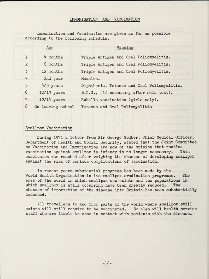 IMMUNISATION AND VACCINATION Immunisation and Vaccination are given as far as possible according to the following schedule. Vaccine 1 4 months 2 6 months 3 12 months 4 2nd year 5 4/5 years 6 10/12 years 7 12/l4 years 8 On leaving school Triple Antigen and Oral Poliomyelitis. Triple Antigen and Oral Poliomyelitis. Triple Antigen and Oral Poliomyelitis. Measles. Diphtheria, Tetanus and Oral Poliomyelitis. B.C.G., (if necessary after skin test). Rubella vaccination (girls only). Tetanus and Oral Poliomyelitis Smallpox Vaccination During 1971 a letter from Sir George Godber, Chief Medical Officer, Department of Health and Social Security, stated that the Joint Committee on Vaccination and Immunisation are now of the opinion that routine vaccination against smallpox in infancy is no longer necessary. This conclusion was reached after weighing the chances of developing smallpox against the risk of serious complications of vaccination. In recent years substantial progress has been made by the World Health Organisation in its smallpox eradication programme. The area of the world in which smallpox now exists and the populations in which smallpox is still occurring have been greatly reduced. The chances of importation of the disease into Britain has been substantially lessened. All travellers to and from parts of the world where smallpox still exists will still require to be vaccinated. So also will health service staff who are liable to come in contact with patients with the disease* -12-