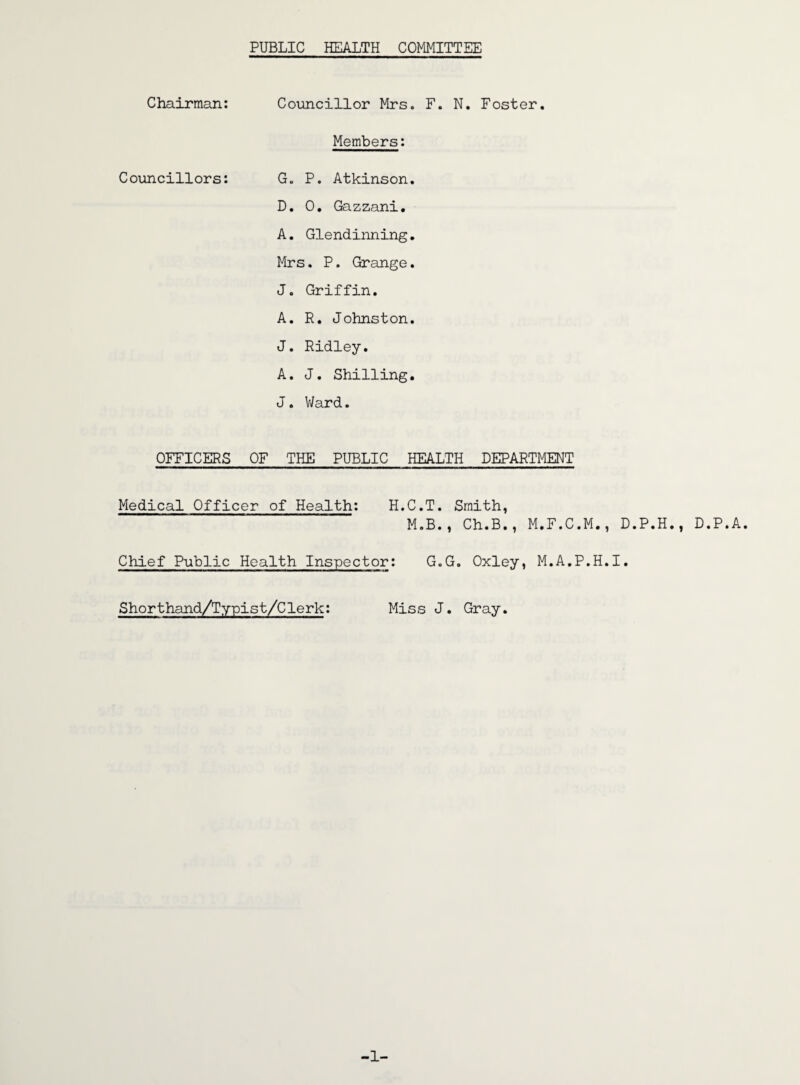 PUBLIC HEALTH COMMITTEE Chairman: Councillor Mrs. F. N. Foster. Members: Councillors: G. P. Atkinson. D. 0. Gazzani. A. Glendinning. Mrs. P. Grange. J. Griffin. A. R. Johnston. J. Ridley. A. J. Shilling. J. Ward. OFFICERS OF THE PUBLIC HEALTH DEPARTMENT Medical Officer of Health: H.C.T. Smith, M.B., Ch.B., M.F.C.M., D.P.H., D.P.A. Chief Public Health Inspector: G.G. Oxley, M.A.P.H.I. Shorthand/Typist/Clerk: Miss J. Gray. -1-