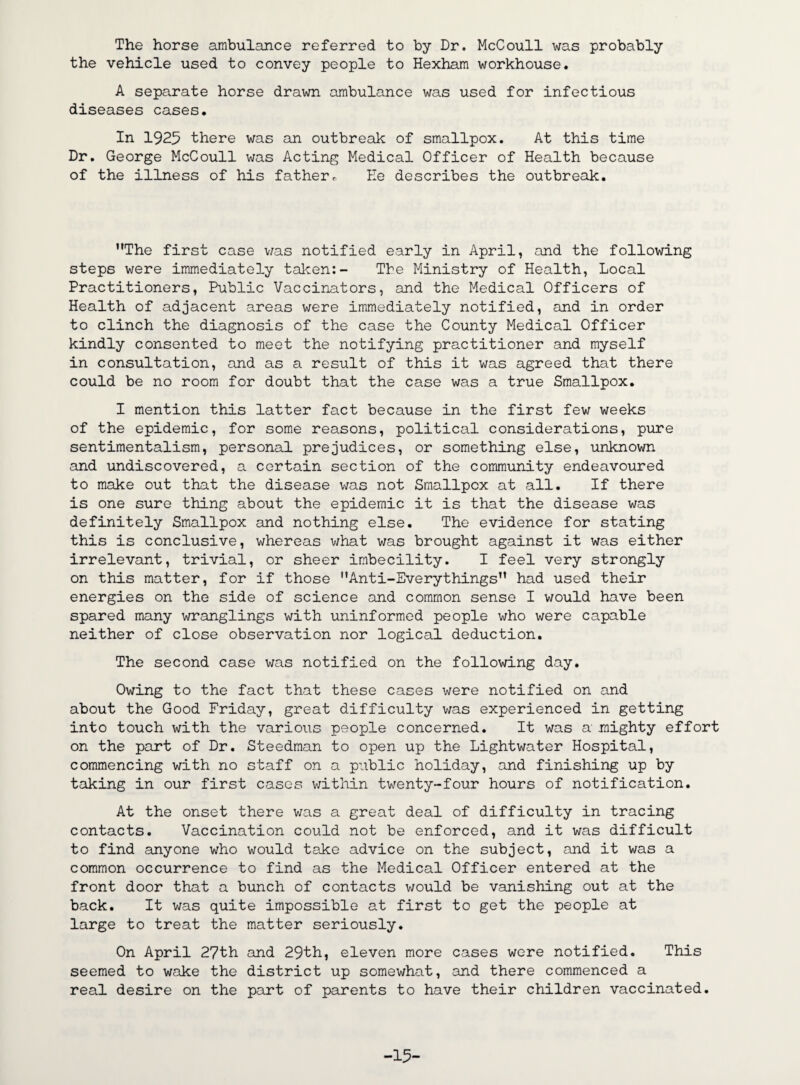 The horse ambulance referred to by Dr. McCoull was probably the vehicle used to convey people to Hexham workhouse. A separate horse drawn ambulance was used for infectious diseases cases. In 1925 there was an outbreak of smallpox. At this time Dr. George McCoull was Acting Medical Officer of Health because of the illness of his father * He describes the outbreak. The first case was notified early in April, and the following steps were immediately taken:- Tbe Ministry of Health, Local Practitioners, Public Vaccinators, and the Medical Officers of Health of adjacent areas were immediately notified, and in order to clinch the diagnosis of the case the County Medical Officer kindly consented to meet the notifying practitioner and myself in consultation, and as a result of this it was agreed that there could be no room for doubt that the case was a true Smallpox. I mention this latter fact because in the first few weeks of the epidemic, for some reasons, political considerations, pure sentimentalism, personal prejudices, or something else, unknown and undiscovered, a certain section of the community endeavoured to make out that the disease was not Smallpox at all. If there is one sure thing about the epidemic it is that the disease was definitely Smallpox and nothing else. The evidence for stating this is conclusive, whereas what was brought against it was either irrelevant, trivial, or sheer imbecility. I feel very strongly on this matter, for if those Anti-Everythings had used their energies on the side of science and common sense I would have been spared many wranglings with uninformed people who were capable neither of close observation nor logical deduction. The second case was notified on the following day. Owing to the fact that these cases were notified on and about the Good Friday, great difficulty was experienced in getting into touch with the various people concerned. It was a mighty effort on the part of Dr. Steedman to open up the Lightwater Hospital, commencing with no staff on a public holiday, and finishing up by taking in our first cases within twenty-four hours of notification. At the onset there was a great deal of difficulty in tracing contacts. Vaccination could not be enforced, and it was difficult to find anyone who would take advice on the subject, and it was a common occurrence to find as the Medical Officer entered at the front door that a bunch of contacts would be vanishing out at the back. It was quite impossible at first to get the people at large to treat the matter seriously. On April 27th and 29th, eleven more cases were notified. This seemed to wake the district up somewhat, and there commenced a real desire on the part of parents to have their children vaccinated. -15-