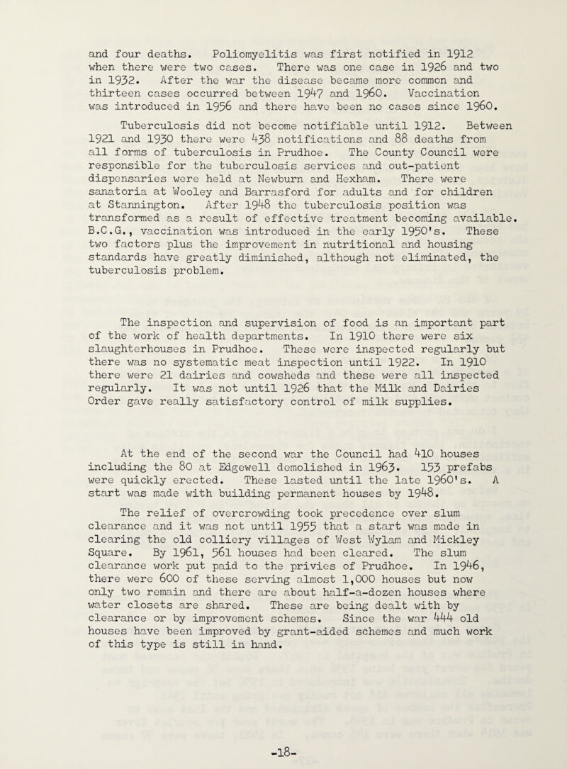 and four deaths. Poliomyelitis was first notified in 1912 when there were two cases. There was one case in 1926 and two in 1932. After the war the disease became more common and thirteen cases occurred between 19^7 and i960. Vaccination was introduced in 1936 and there have been no cases since i960. Tuberculosis did not become notifiable until 1912. Between 1921 and 1930 there were 438 notifications and 88 deaths from all forms of tuberculosis in Prudhoe. The County Council were responsible for the tuberculosis services and out-patient dispensaries were held at Newburn and Hexham. There were sanatoria at Wooley and Barrasford for adults and for children at Stannington. After 1948 the tuberculosis position was transformed as a result of effective treatment becoming available. B.C.G., vaccination was introduced in the early 1930's. These two factors plus the improvement in nutritional and housing standards have greatly diminished, although not eliminated, the tuberculosis problem. The inspection and supervision of food is an important part of the work of health departments. In 1910 there were six slaughterhouses in Prudhoe. These wore inspected regularly but there was no systematic meat inspection until 1922. In 1910 there were 21 dairies and cowsheds and these were all inspected regularly. It was not until 1926 that the Milk and Dairies Order gave really satisfactory control of milk supplies. At the end of the second war the Council had 4l0 houses including the 80 at Edgewell demolished in 1963* 153 prefabs were quickly erected. These lasted until the late 1960's. A start was made with building permanent houses by 1948. The relief of overcrowding took precedence over slum clearance and it was not until 1955 that a start was made in clearing the old colliery villages of West Wylam and Mickley Square. By 1961, 561 houses had been cleared. The slum clearance work put paid to the privies of Prudhoe. In 1946, there were 600 of these serving almost 1,000 houses but now only two remain and there are about half-a-dozen houses where water closets are shared. These are being dealt with by clearance or by improvement schemes. Since the war 444 old houses have been improved by grant-aided schemes and much work of this type is still in hand. -18-