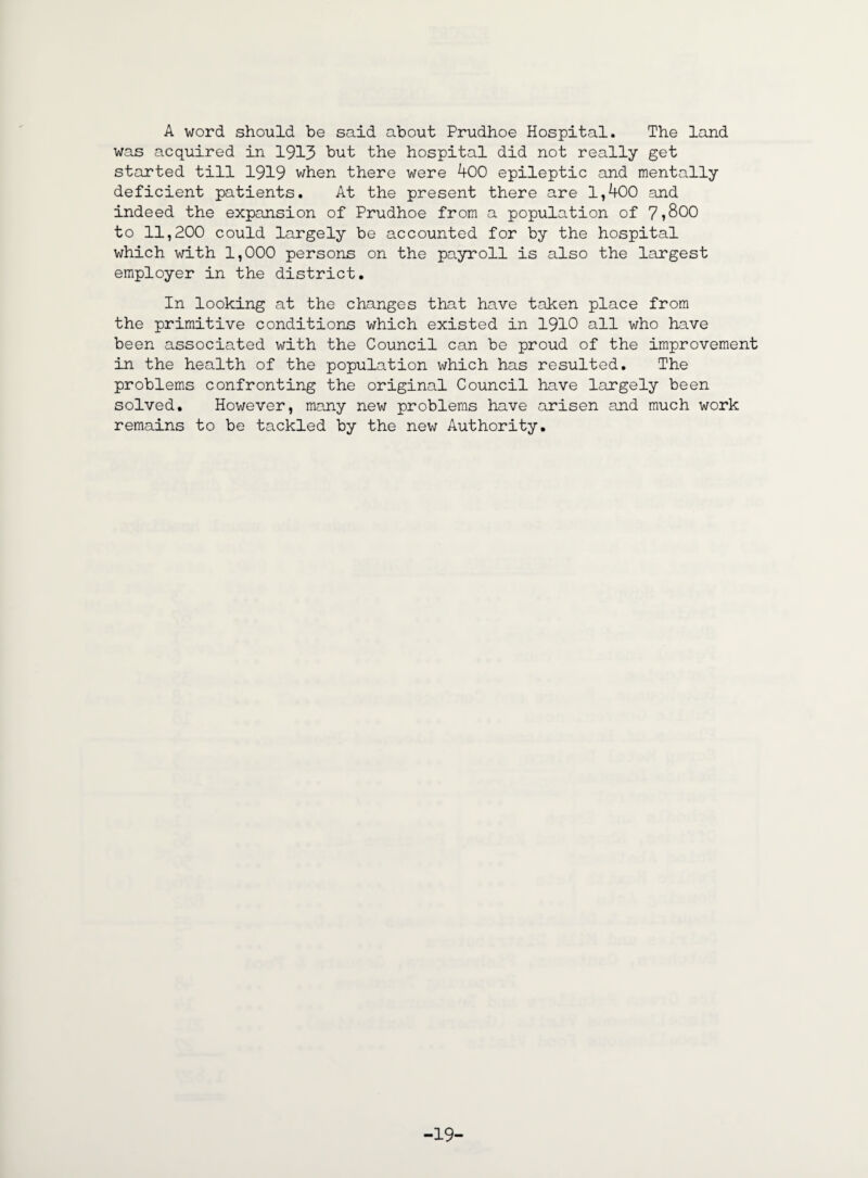 A word should be said about Prudhoe Hospital. The land was acquired in 1913 but the hospital did not really get started till 1919 when there were 400 epileptic and mentally deficient patients. At the present there are 1,400 and indeed the expansion of Prudhoe from a population of 7»S00 to 11,200 could largely be accounted for by the hospital which with 1,000 persons on the payroll is also the largest employer in the district. In looking at the changes that have taken place from the primitive conditions which existed in 1910 all who have been associated with the Council can be proud of the improvement in the health of the population which has resulted. The problems confronting the original Council have largely been solved. However, many new problems have arisen and much work remains to be tackled by the new Authority. -19-