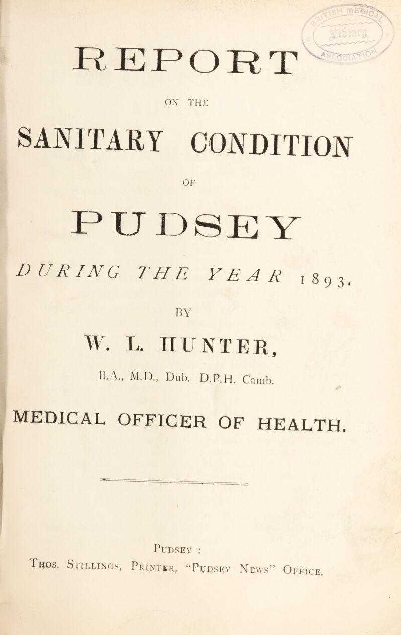 ON THE SANITARY CONDITION PUDSEY DURING THE YEAR ,893, BY W. L. HUNTER, B.A., M.D., Dub. D.P.H. Camb. MEDICAL OFFICER OF HEALTH. Thos. Sth.lings, PuDSEV : Printer, ^‘Pudsev News” Office.