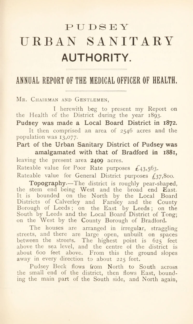 PUDSEY URBAN SANITARY AUTHORITY. ANNUAL REPORT OF THE MEDICAL OFFICER OF HEALTH. Mr. Chairman and Gentlemen, I herewith beg to present my Report on the Health of the District during the year 1893. Pudsey was made a Local Board District in 1872. It then comprised an area of 2546 acres and the population was 13,077. Part of the Urban Sanitary District of Pudsey was amalgamated with that of Bradford in 1881, leaving the present area 2409 acres. Rateable value for Poor Rate purposes ^43,563. Rateable value for General District purposes ^37,800. Topography.—The district is roughly pear-shaped, the stem end being West and the broad end East. It is bounded on the North by the Local Board Districts of Calverley and Parsley and the County Borough of Leeds ; on the East by Leeds ; on the South by Leeds and the Local Board District of Tong; on the West by the County Borough of Bradford. The houses are arranged in irregular, straggling streets, and there are large open, unbuilt on spaces between the streets. The highest point is 625 feet above the sea level, and the centre of the district is about 600 feet above. From this the ground slopes away in every direction to about 225 feet. Pudsey Beck flows from North to South across the small end of the district, then flows East, bound¬ ing the main part of the South side, and North again,