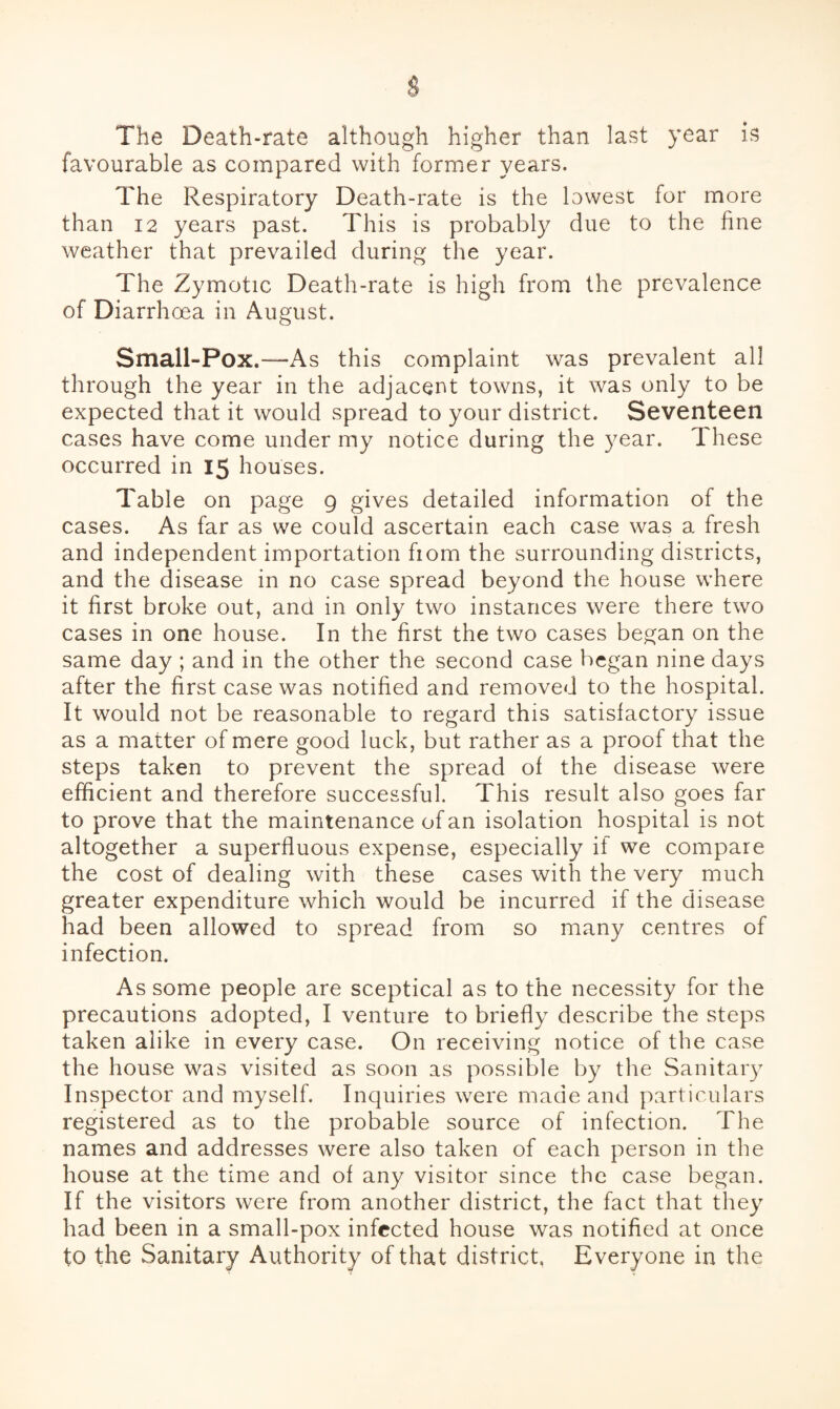 The Death-rate although higher than last year is favourable as compared with former years. The Respiratory Death-rate is the lowest for more than 12 years past. This is probably due to the fine weather that prevailed during the year. The Zymotic Death-rate is high from the prevalence of Diarrhoea in August. Small-Pox.“As this complaint was prevalent all through the year in the adjacent towns, it was only to be expected that it would spread to your district. Seventeen cases have come under my notice during the year. These occurred in 15 houses. Table on page 9 gives detailed information of the cases. As far as we could ascertain each case was a fresh and independent importation fiom the surrounding districts, and the disease in no case spread beyond the house where it first broke out, and in only two instances were there two cases in one house. In the first the two cases began on the same day ; and in the other the second case began nine days after the first case was notified and removed to the hospital. It would not be reasonable to regard this satisfactory issue as a matter of mere good luck, but rather as a proof that the steps taken to prevent the spread of the disease were efficient and therefore successful. This result also goes far to prove that the maintenance of an isolation hospital is not altogether a superfluous expense, especially if we compare the cost of dealing with these cases with the very much greater expenditure which would be incurred if the disease had been allowed to spread from so many centres of infection. As some people are sceptical as to the necessity for the precautions adopted, I venture to briefly describe the steps taken alike in every case. On receiving notice of the case the house was visited as soon as possible by the Sanitary Inspector and myself. Inquiries were made and particulars registered as to the probable source of infection. The names and addresses were also taken of each person in the house at the time and of any visitor since the case began. If the visitors were from another district, the fact that they had been in a small-pox infected house was notified at once to the Sanitary Authority of that district, Everyone in the