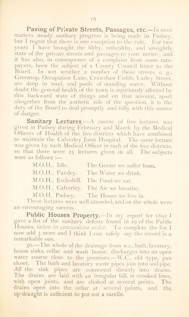 Paving of Private Streets, Passages, etc.—In most matters steady sanitary progress is being made in Pudsey, but I regret that there is one exception to the rule. For two years I have brought the filthy, imliealthy, and unsightly state of the pri\mte streets and passages to your notice ; and it has also, in consequence of a complaint from some rate¬ payers, been the subject of a County Council letter to the Hoard. In wet weatl^er a number of these streets, e. o-.. Greentop, Occupation Lane, Crawshaw Fields, \ arley .Street, are deep in mud, and pools of standing water. Without doubt the general health of the town is injuriously affected by this backward state of things and on that account, apart altogether from the msthetic side of the question, it is the duty of the Board to deal promptly and fully with this source of danger. cz> Sanitary Lectures,—A course of free lectures was given in Pudsey during February and March by the Medical Officers of Health of the five districts which have combined to maintain the Calverle}^ Hospital. The same lecture was given by each Medical Ofiicer in each of the five districts, so that there were 25 lectures given in all. The subjects were as follows :— M.O.H., Idle. The Germs we suffer from, M.O.H., Farsley. The Water we drink. M.O.H., Eccleshill. The Food we eat. M.O.FF, Calverley. I he Air we breathe. M.O.H. Pudsey. The H OLise we live in. I hese lectures were well attended, and on the whole were an encouraging success. Public Houses Property.—In my report for 1892 I gave a list of the sanitary defects found in 29 of the Public Houses, taken in consecutive order, d'o complete the list I now add 3 more and I think I can safely say the record is a remarkable one. 30.— The whole of the drainage from w.c., bath, lavatory, house sinks, cellar and wash house, discharges into an open water course close to the premises.—W.C., old type, pan closet. The bath and lavatory waste pipes join into soil pipe. All the sink pipes are connected directly into drains. 1 he drains are laid with an irregular fall, in crooked lines, with open joints, and are choked at sev^eral points. The drains open into the cellar at several points, and the up-draught is sufficient to put out a candle.