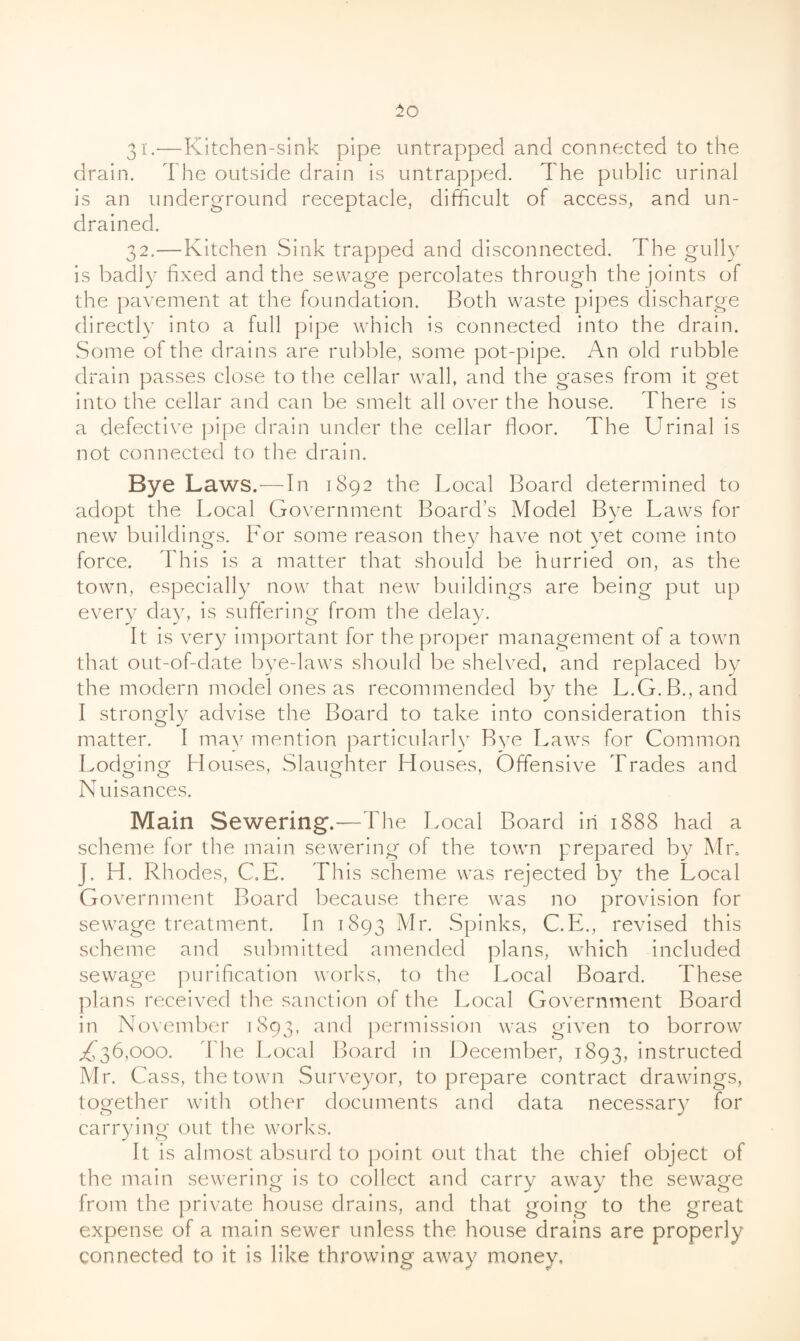 31. —Kitchen-sink pipe untrappecl and connected to the drain. The outside drain is untrapped. The public urinal is an underground receptacle, difficult of access, and un- drainecl. 32. —Kitchen Sink trapped and disconnected. The gully is badly fixed and the sewage percolates through the joints of the pavement at the foundation. Both waste pipes discharge directly into a full pipe which is connected into the drain. Some of the drains are rubble, some pot-pipe. An old rubble drain passes close to the cellar wall, and the gases from it get into the cellar and can be smelt all over the house. There is a defective pipe drain under the cellar floor. The Urinal is not connected to the drain. Bye Laws.—In 1892 the Local Board determined to adopt the Local Government Board's Model Bye Laws for new buildings. For some reason they have not yet come into force. This is a matter that should be hurried on, as the town, especially now that new buildings are being put up every day, is suffering from the delay. It is very important for the proper management of a towm that out-of-date bye-laws should be shelved, and replaced by the modern model ones as recommended by the L.G.B.,and I strongly advise the Board to take into consideration this matter. I ma^^ mention particularlv Bye Laws for Common Lodging Houses, Slaughter Houses, Offensive Trades and Nuisances. Main Sewering.—The Local Board in 1888 had a scheme for the main sewering of the town prepared by Mr. J. H. Rhodes, C.E. This scheme was rejected by the Local Government Board because there w^as no provision for sewage treatment. In 1893 Spinks, C.PL, revised this scheme and submitted amended plans, which included sewage purification works, to the Local Board. These plans received the sanction of the Local Government Board in November 1893, and permission w'as given to borrow^ 36,000. The Local Board in December, 1893, instructed Mr. Cass, the town Surveyor, to prepare contract drawings, together wuth other documents and data necessary for carrying out the wx^rks. It is almost absurd to point out that the chief object of the main sewering is to collect and carry away the sewage from the private house drains, and that going to the great expense of a main sewer unless the house drains are properly connected to it is like throwing away money.