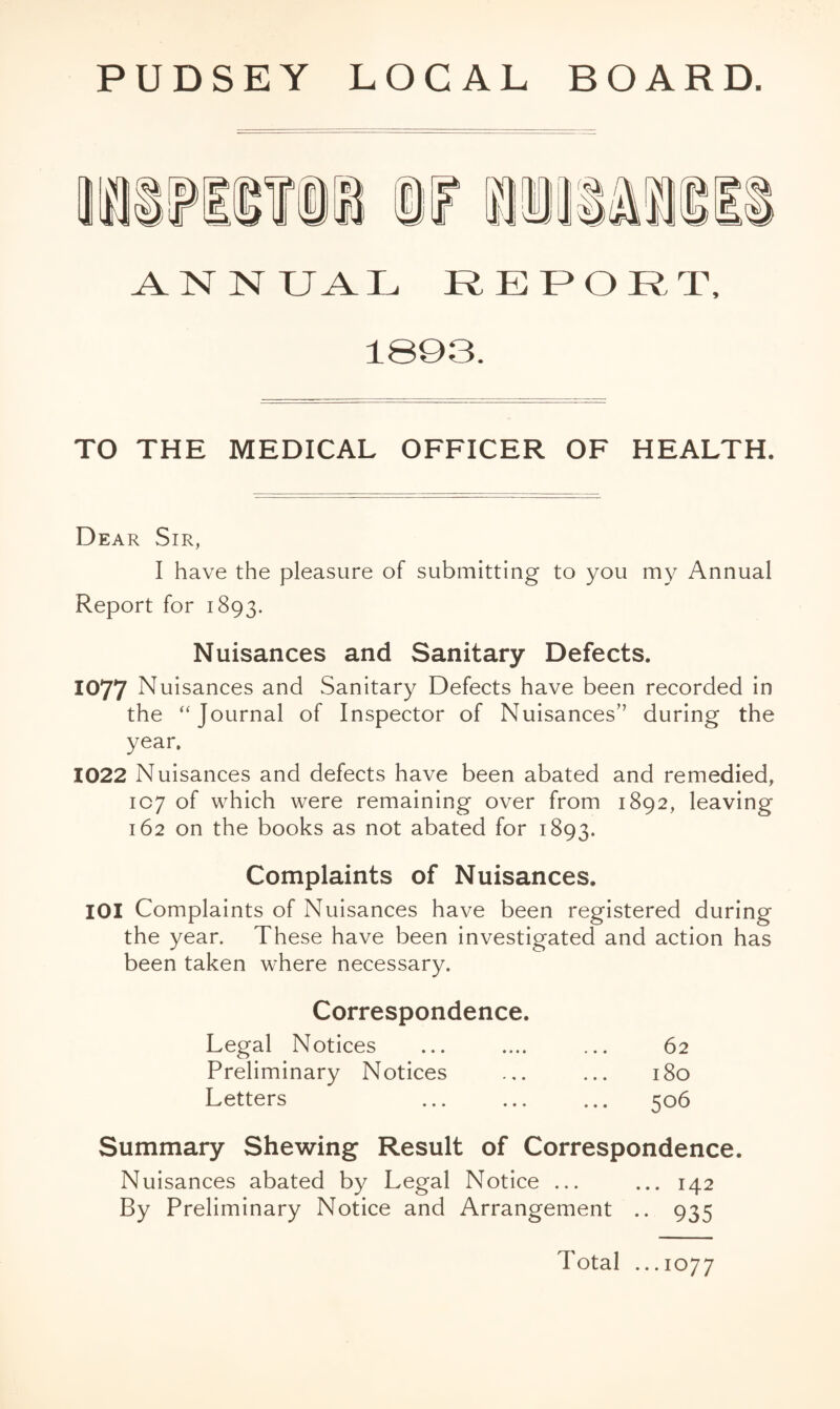 PUDSEY LOCAL BOARD. A^NNUAL REPORT, 1S93. TO THE MEDICAL OFFICER OF HEALTH. Dear Sir, I have the pleasure of submitting to you my Annual Report for 1893. Nuisances and Sanitary Defects. 1077 Nuisances and Sanitary Defects have been recorded in the “Journal of Inspector of Nuisances” during the year. 1022 Nuisances and defects have been abated and remedied, 1C7 of which were remaining over from 1892, leaving 162 on the books as not abated for 1893. Complaints of Nuisances. lOI Complaints of Nuisances have been registered during the year. These have been investigated and action has been taken where necessary. Correspondence. Legal Notices ... .... ... 62 Preliminary Notices ... ... 180 Letters ... ... ... 506 Summary Shewing Result of Correspondence. Nuisances abated by Legal Notice ... ... 142 By Preliminary Notice and Arrangement .. 935 Total ...1077