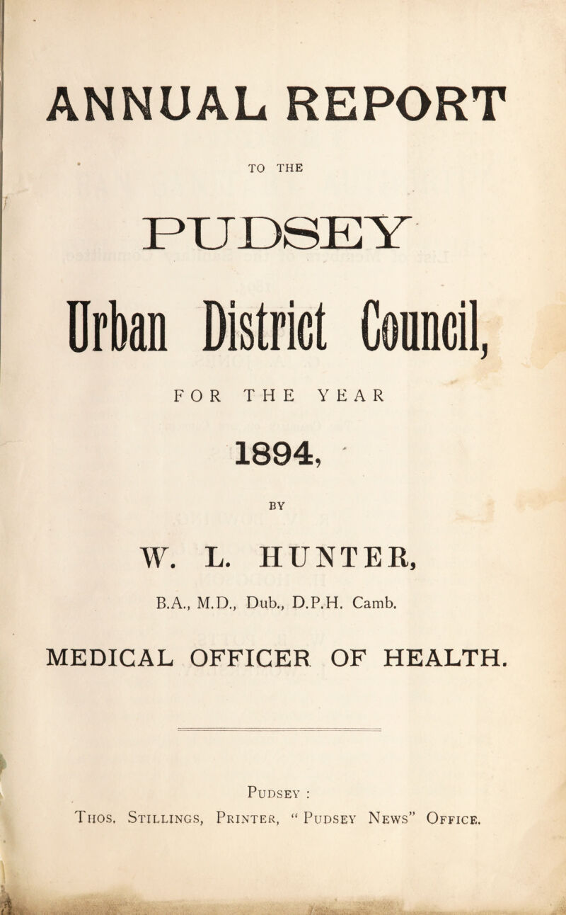 ANNUAL REPORT FOR THE YEAR 1894, BY W. L. HUNTER, B.A., M.D., Dub., D.P.H. Camb. MEDICAL OFFICER OF HEALTH. Pudsey : Thos, Stillings, Printer, “ Pudsey News” Office.