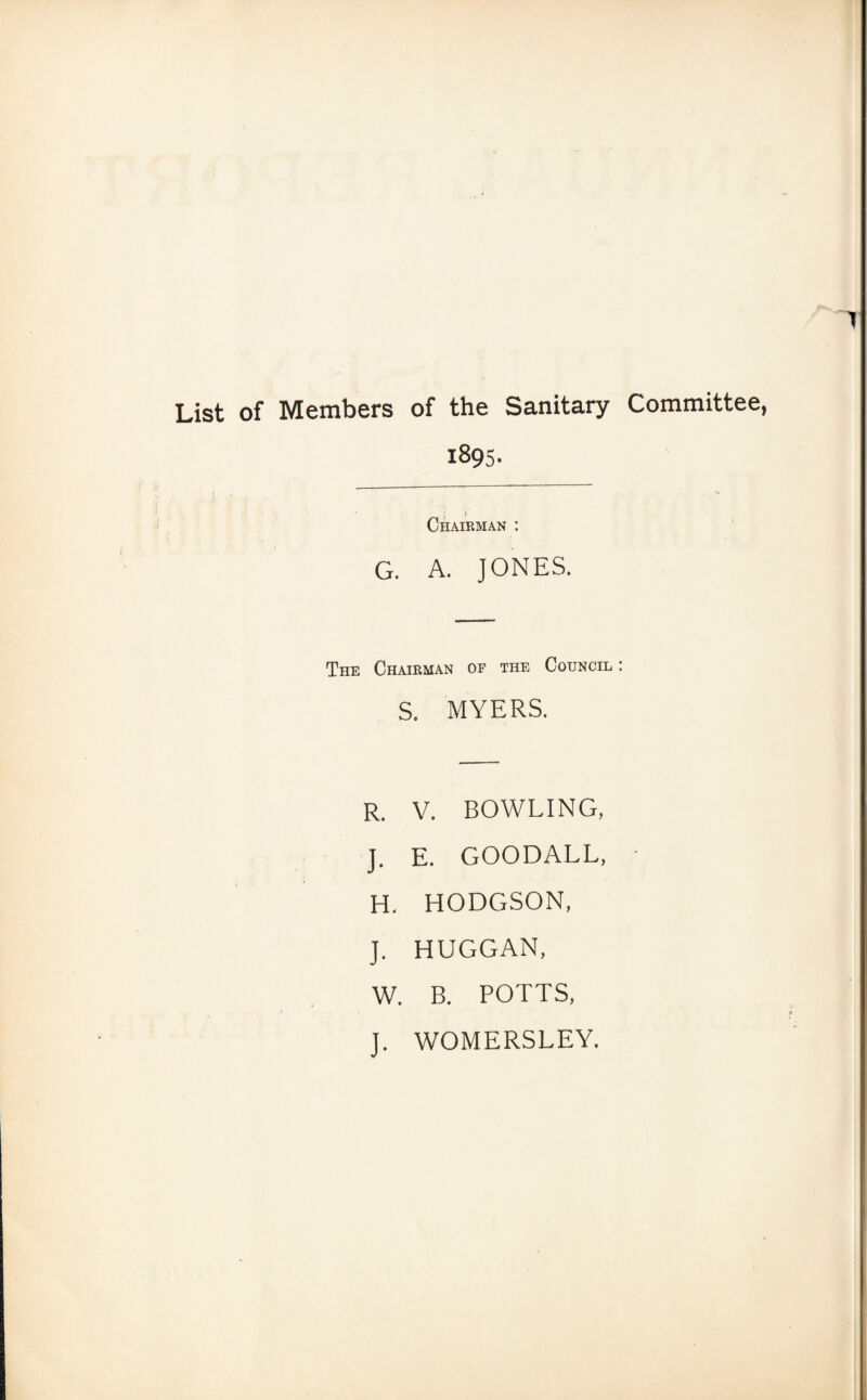 List of Members of the Sanitary Committee, 1895. Chairman : G. A. JONES. The Chairman op the Council : s. MYERS. R. V. BOWLING, J. E. GOODALL, H. HODGSON, J. HUGGAN, W. B. POTTS, J. WOMERSLEY.