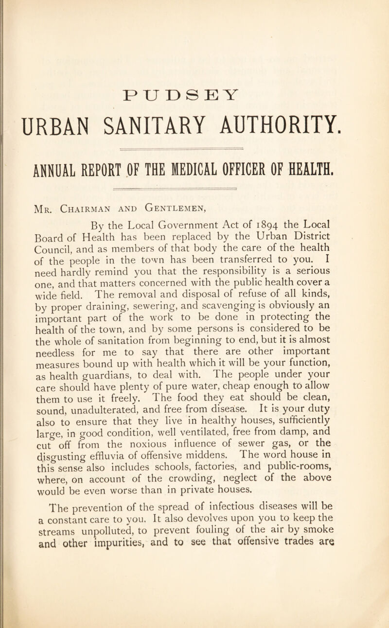PUDSEY URBAN SANITARY AUTHORITY. ANNUAL REPORT OF THE MEDICAL OFFICER OF HEALTH. Mr. Chairman and Gentlemen, By the Local Government Act of 1894 the Local Board of Health has been replaced by the Urban District Council, and as members of that body the care of the health of the people in the town has been transferred to you. I need hardly remind you that the responsibility is a serious one, and that matters concerned with the public health cover a wide field. The removal and disposal of refuse of all kinds, by proper draining, sewering, and scavenging is obviously an important part of the work to be done in protecting the health of the town, and by some persons is considered to be the whole of sanitation from beginning to end, but it is almost needless for me to say that there are other important measures bound up with health which it will be your function, as health guardians, to deal with. The people under your care should have plenty of pure water, cheap enough to allow them to use it freely. The food they eat should be clean, sound, unadulterated, and free from disease. It is your duty also to ensure that they live in healthy houses, sufficiently large, in good condition, well ventilated, free from damp, and cut off from the noxious influence of sewer gas, or the disgusting effluvia of offensive middens. The word house in this sense also includes schools, factories, and public-rooms, where, on account of the crowding, neglect of the above would be even worse than in private houses. The prevention of the spread of infectious diseases will be a constant care to you. It also devolves upon you to keep the streams unpolluted, to prevent fouling of the air by smoke and other impurities, and to see that offensive trades are