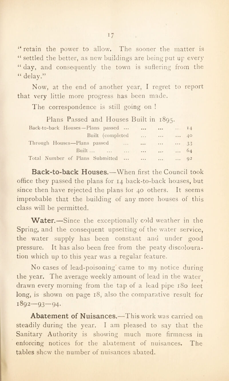 ‘‘ retain the power to allow. The sooner the matter is “ settled the better, as new buildings are being put up every “ day, and consequently the town is suhering from the “ delay.” Now, at the end of another year, I regret to report that very little more progress has been made. The correspondence is still going on ! Plans Passed and Houses Built in 1895. Back-to-back Houses — Plans passed ... Built (completed Through Houses—Plans passed Built ... Total Number of Plans Submitted ... 14 ... 40 ••• 33 ... 64 ... 92 Back-to-back Houses. — When first the Council took office they passed the plans for 14 back-to-back houses, but since then have rejected the plans for 40 others. It seems improbable that the building of any more houses of this class will be permitted. Water.—Sin ce the exceptionally cold weather in the Spring, and the consequent upsetting of the water service, the water supply has been constant and under good pressure. It has also been free from the peaty discoloura¬ tion which up to this year was a regular feature. No cases of lead-poisoning' came to my notice during the year. The average weekly amount of lead in the water drawn every morning from the tap of a lead pipe 180 feet long, is shown on page 18, also the comparative result for 1892—93—94. Abatement of Nuisances.—This work was carried on steadily during the year. I am pleased to say that the Sanitary Authority is showing much more firmness in enforcing notices for the abatement of nuisances. The tables shew the number of nuisances abated!.