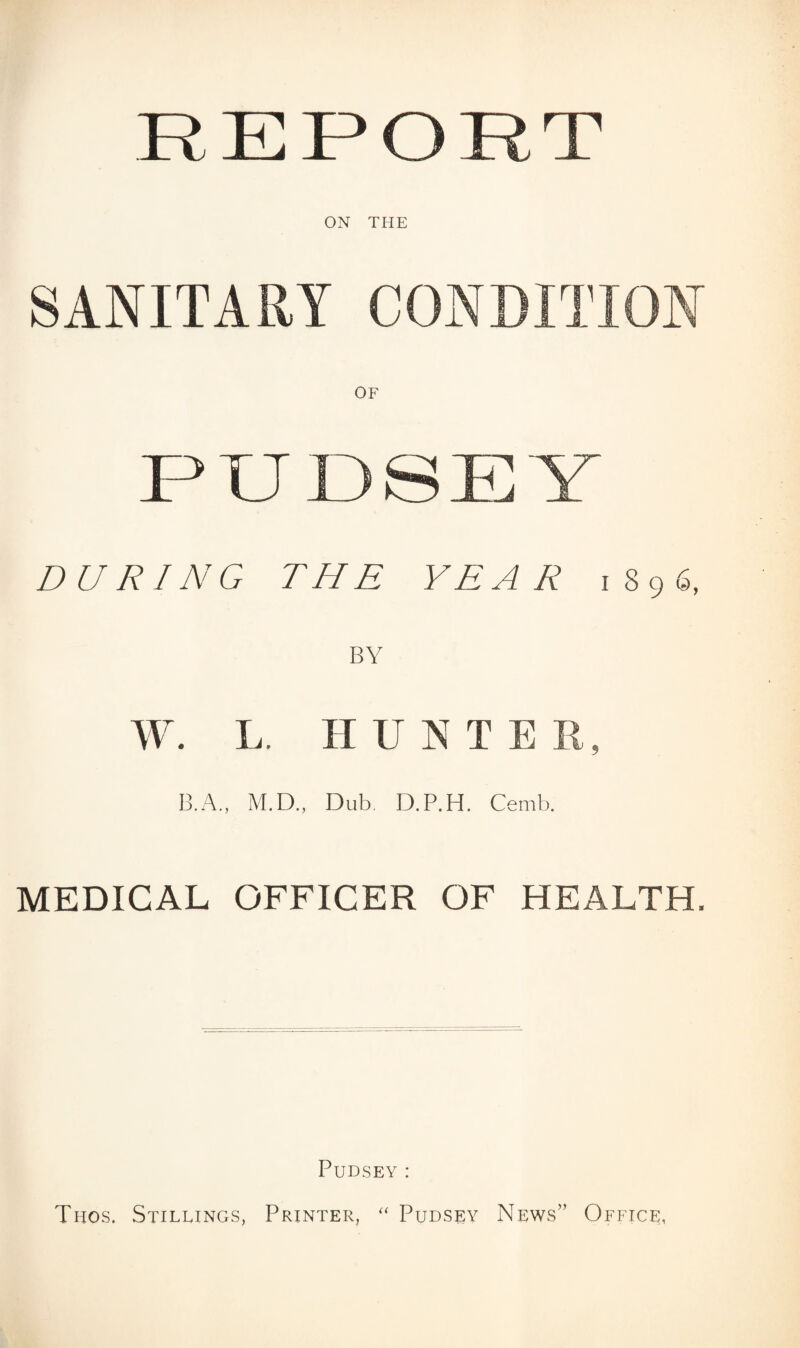 R E P O R T ON THE SANITARY CONDITION PXJ DSEY DURING THE YEAR 1896, BY W. L. HUNTER, B.A., M.D., Dub, D.P.H. Cemb. MEDICAL OFFICER OF HEALTH. Pudsey: Thos. Stillings, Printer, “ Pudsey News” Office,