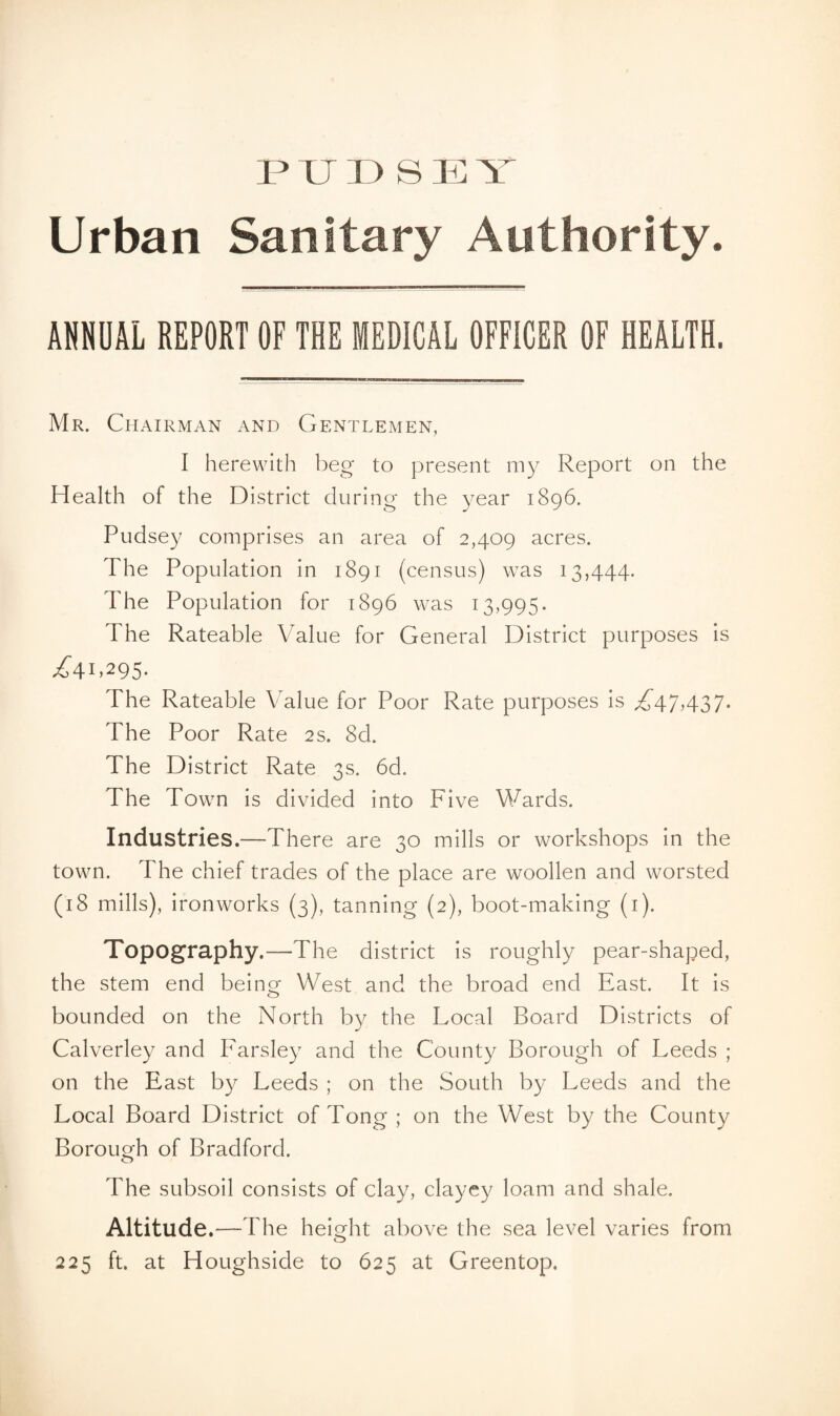 PTJDS U T Urban Sanitary Authority. ANNUAL REPORT OF THE MEDICAL OFFICER OF HEALTH. Mr. Chairman and Gentlemen, I herewith beg to present my Report on the Health of the District during the year 1896. Pudsey comprises an area of 2,409 acres. The Population in 1891 (census) was 13,444. The Population for 1896 was 13,995. The Rateable Value for General District purposes is ^4I>295- The Rateable Value for Poor Rate purposes is ^47,437. The Poor Rate 2s. 8d. The District Rate 3s. 6d. The Town is divided into Five Wards. Industries.—There are 30 mills or workshops in the town. The chief trades of the place are woollen and worsted (18 mills), ironworks (3), tanning (2), boot-making (1). Topography.—The district is roughly pear-shaped, the stem end being West and the broad end East. It is bounded on the North by the Local Board Districts of Calverley and Parsley and the County Borough of Leeds ; on the East by Leeds ; on the South by Leeds and the Local Board District of Tong ; on the West by the County Borough of Bradford. The subsoil consists of clay, clayey loam and shale. Altitude.—The height above the sea level varies from o 225 ft. at Houghside to 625 at Greentop.