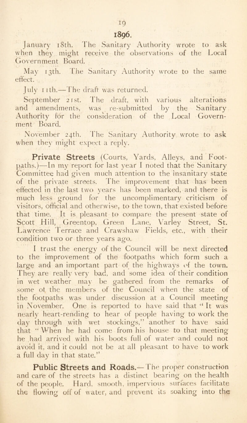 ig 1896. january 18th. The Sanitary Authority wrote to ask when they might receive the observations of the Local Government Board. May 13th. The Sanitary Authority wrote to the same effect. July 11th.—The draft was returned. September 21st. The draft, with various alterations and amendments, was re-submitted by the Sanitary Authority for the consideration of the Local Govern¬ ment Board. November 24th. The Sanitary Authority wrote to ask when they might expect a reply. Private Streets (Courts, Yards, Alleys, and Foot¬ paths.)—In my report for last year I noted that the Sanitary Committee had given much attention to the insanitary state of the private streets. The improvement that has been effected in the last two years has been marked, and there is much less ground for the uncomplimentary criticism of visitors, official and otherwise, to the town, that existed before that time. It is pleasant to compare the present state of Scott Hill, Greentop, Green Lane, Varley Street, St. Lawrence Terrace and Crawshaw Fields, etc., with their condition two or three years ago. I trust the energy of the Council will be next directed to the improvement of the footpaths which form such a large and an important part of the highways of the town. They are really very bad, and some idea of their condition in wet weather may be gathered from the remarks of some of the members of the Council when the state of the footpaths was under discussion at a Council meeting in November. One is reported to have said that “ It was nearly heart-rending to hear of people having to work the day through with wet stockings,” another to have said that “ When he had come from his house to that meeting he had arrived with his boots full of water and could not avoid it, and it could not be at all pleasant to have to work a full day in that state.5’ Public Streets and Roads.— The proper construction and care of the streets has a distinct bearing on the health of the people. Hard, smooth, impervious surfaces facilitate the ilowing off of water, and prevent its soaking into the