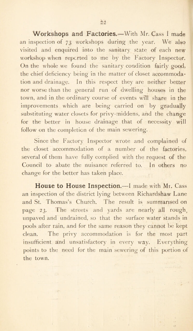 Workshops and Factories.—With Mr. Cass i made an inspection of 73 workshops during the year. We also visited and enquired into the sanitary state of each new workshop when reported to me by the Factory Inspector. On the whole we found the sanitary condition fairly good, the chief deficiency being in the matter of closet accommoda- tion and drainage. In this respect they are neither better nor worse than the general run of dwelling houses in the town, and in the ordinary course of events will share in the improvements which are being carried on by gradually substituting water closets for privy-middens, and the change for the better in house drainage that of necessity will follow on the completion of the main sewering. Since the Factory Inspector wrote and complained of the closet accommodation of a number of the factories, several of them have fully complied with the request of the Council to abate the nuisance referred to. In others no change for the better has taken place. House to House Inspection.—I made with Mr. Cass an inspection of the district lying between Richardshaw Lane and St. Thomas’s Church. The result is summarised on page 23. The streets and yards are nearly all rough, unpaved and undrained, so that the surface water stands in pools after rain, and for the same reason they cannot be kept clean. The privy accommodation is for the most part insufficient and unsatisfactory in every way. Everything points to the need for the main sewering of this portion of the town.