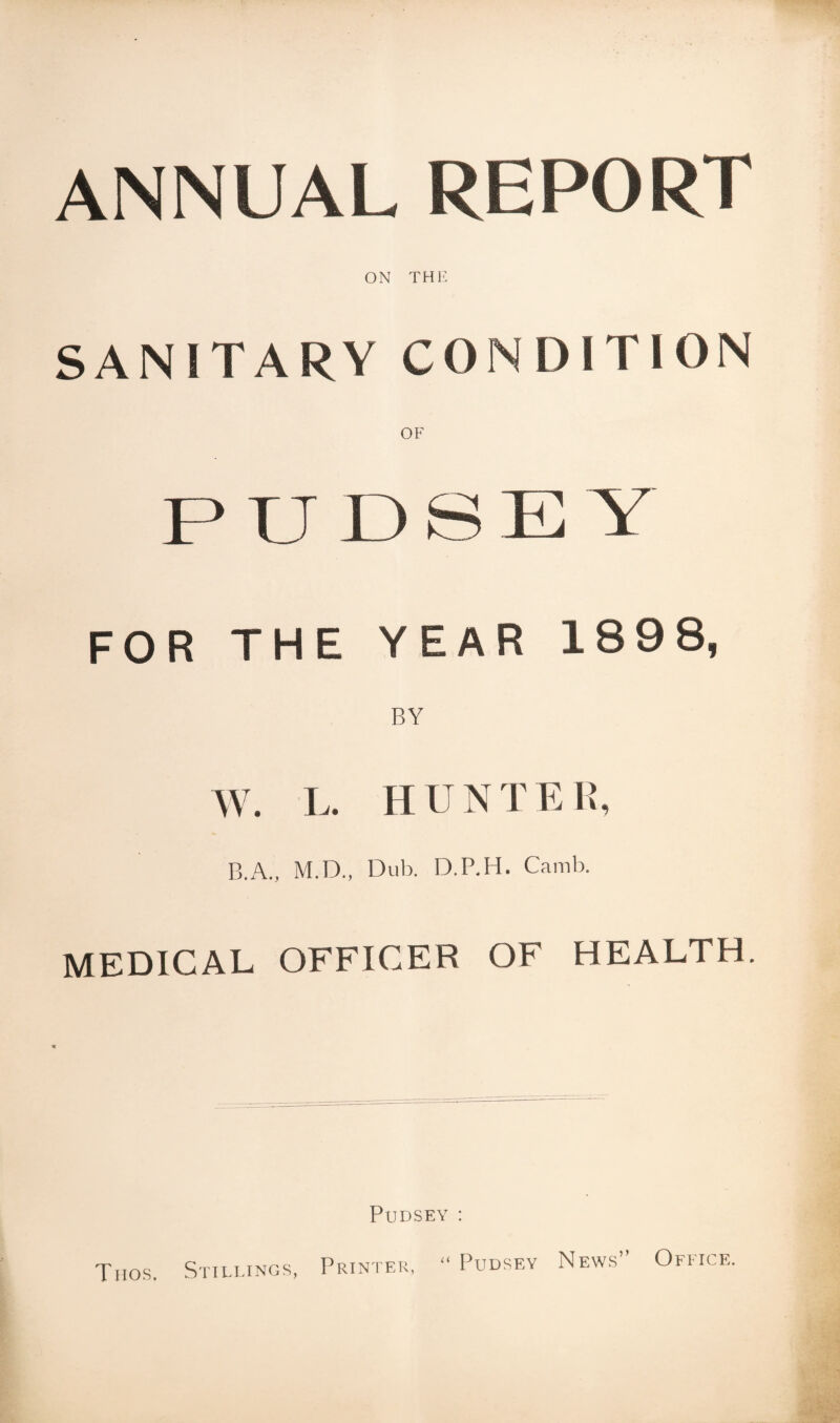 ANNUAL REPORT ON THE SANITARY CONDITION P IJ I.) S IT Y FOR THE YEAR 189 8, W. L. HUNTER, B.A., M.D., Dub. D.P.H. Camb. MEDICAL OFFICER OF HEALTH. Pudsey : “ Pudsey News” Office. Thos. Stillings, Printer,