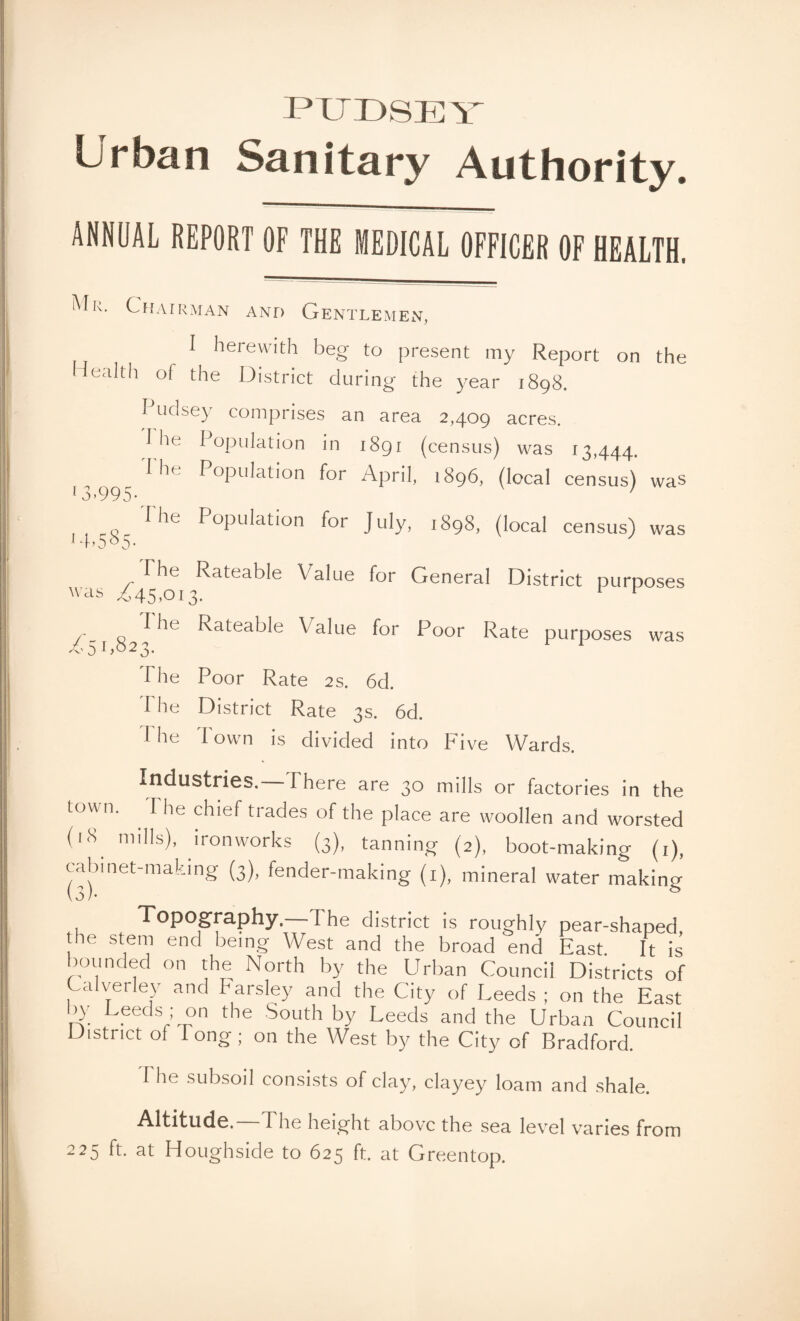 PTJD8EY Urban Sanitary Authority. ANNUAL REPORT OF THE MEDICAL OFFICER OF HEALTH. Mu. Chairman and Gentlemen, I herewith beg to present my Report on the Health of the District during the year 1898. Pudsey comprises an area 2,409 acres. 1 lie I opulation in 1891 (census) was 13,444, 'I he Population for April, 1896, (local census) was l3>995- The Population for July, 1898, (local census) was 14>5°5- I he Rateable Value for General District purposes was £45,013. 1 F „ 9^ ^atea^e Value for Poor Rate purposes was The Poor Rate 2s. 6d. The District Rate 3s. 6d. 1'he Town is divided into Five Wards. Industries. I here are 30 mills or factories in the town. . The chief trades of the place are woollen and worsted (l8. n,ills)> ironworks (3), tanning (2), boot-making (1), cabinet-making (3), fender-making (1), mineral water making Topography —The district is roughly pear-shaped, he stem end being West and the broad end East. It is bounded on the North by the Urban Council Districts of C,ilverley and Parsley and the City of Leeds ; on the East by Leeds ; on the South by Leeds and the Urban Council District of long; on the West by the City of Bradford. I he subsoil consists of clay, clayey loam and shale. Altitude. The height above the sea level varies from 225 ft. at Houghside to 625 ft. at Greentop.