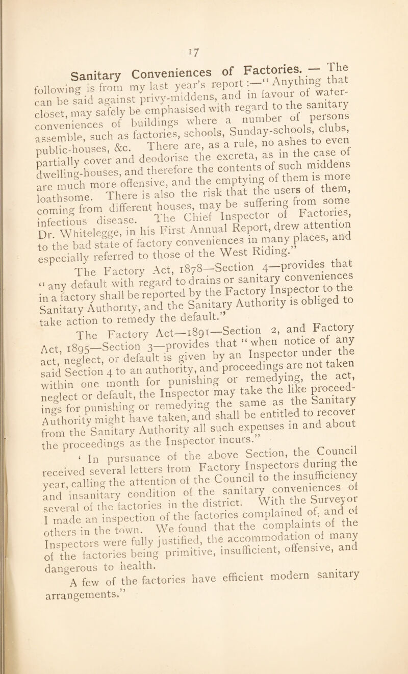 Sanitary Conveniences of Factories. — The following is from my last year’s report Anything L foul against privy-middens, and in favour ot water- closet, may safely be emphasised with regard to the samary fez — a Whitele°'°'e in his First Annual Report, drew attention to the bad state'of factory conveniences ni many places, an especially referred to those ol the West Ridn The Factory Act, 1878-Section 4—provides that .< anv default with regard to drains or sanitary conveniences in a factory shall be reported by the Factory Inspector to the Sanitaiy Authority, and the Sanitary Aut ori y is o & take action to remedy the default. The Factory Act—1891—Section 2, and Factory a „ ,«n-_Section a—provides that “ when notice of any act neglect, or default is given by an Inspector under the sa d Section 4 to an authority, and proceedings are not taken within one month for punishing or remedying the act, neglect or default, the Inspector may take the like proceed ings for punishing or remedying the same as the Sand y Authority mmht have taken, and shall be entitled to iccove fom tSStary Authority all such expeases m aud about the proceedings as the Inspector incurs. ‘ In pursuance of the above Section, the Council received several letters Item Factory venr callin0'the attention of the Council to t . o aurfinsanitary ccuditiou ot the saurtary convenrences o several of the factories in the district. W th the burvej o I made an inspection of the factories complained of and otheis in the town. We found that the complaints of the Inspectors were fully justified, the aecommodatmn of many of the factories being primitive, insufficient, offensive, an dangerous to health. A few of the factories have efficient modern samta y arrangements.