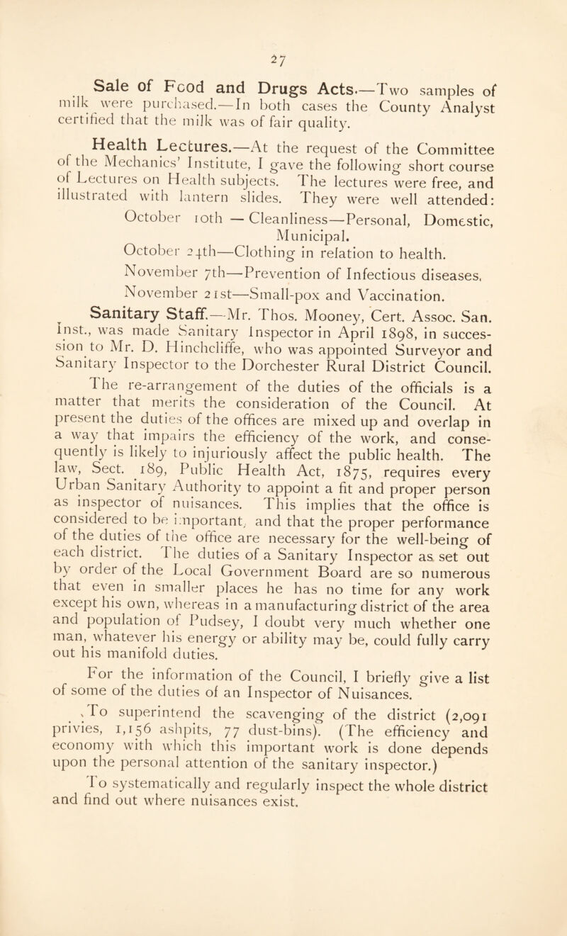 Sale of Food and Drugs Acts.—Two samples of milk were purchased.—In both cases the County Analyst certified that the milk was of fair quality. Health Lectures.—At the request of the Committee of the Mechanics Institute, I gave the following short course of Lectuies on Health subjects, d he lectures were free, and lllusti ated with lantern slides. I hey were well attended i October ioth — Cleanliness—Personal, Domestic, Municipal. October 24th—Clothing in relation to health. November 7th—Prevention of Infectious diseases, November 21st—Small-pox and Vaccination. Sanitary Staff.—Mr. Thos. Mooney, Cert. Assoc. San. Inst., was made Sanitary Inspector in April 1898, in succes¬ sion to Mr. D. Hinchcliffe, who was appointed Surveyor and Sanitary Inspector to the Dorchester Rural District Council. The re-arrangement of the duties of the officials is a matter that merits the consideration of the Council. At present the duties of the offices are mixed up and overlap in a way that impairs the efficiency of the work, and conse¬ quently is likely to injuriously affect the public health. The law, Sect. 189, Public Health Act, 1875, requires every Urban Sanitary Authority to appoint a fit and proper person as inspector of nuisances. d his implies that the office is considered to be important, and that the proper performance of the duties of the office are necessary for the well-being of each district. I he duties of a Sanitary Inspector as set out by order of the Local Government Board are so numerous that even in smaller places he has no time for any work except his own, whereas in a manufacturing district of the area and population of Pudsey, I doubt very much whether one man, whatever his energy or ability may be, could fully carry out his manifold duties. h or the information of the Council, I briefly give a list of some of the duties of an Inspector of Nuisances. x To superintend the scavenging of the district (2,091 privies, 1,156 ashpits, 77 dust-bins). (The efficiency and economy with which this important work is done depends upon the personal attention of the sanitary inspector.) I o systematically and regularly inspect the whole district and find out where nuisances exist.