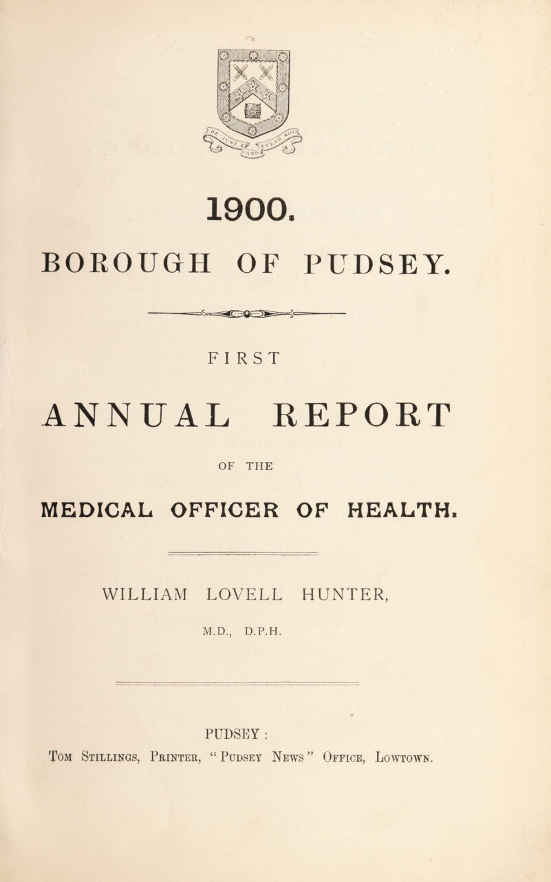 1900. BOROUGH OF PUDSEY. FIRST ANNUAL REPOET OF THE MEDICAL OFFICER OF HEALTH. WILLIAM LOVELL HUNTER, M.D., D.P.H. PUDSEY: Tom Stillings, Printer, “ Pudsey News ” Office, Lowtown.