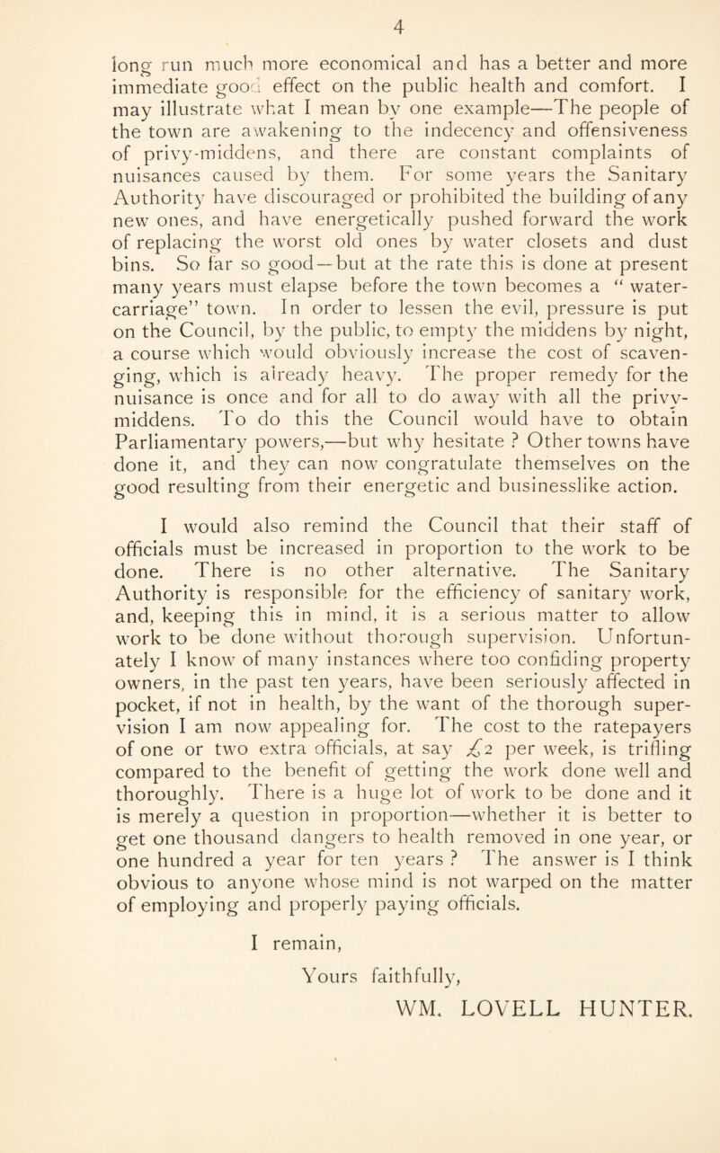 long run much more economical and has a better and more immediate good effect on the public health and comfort. I may illustrate what I mean by one example—The people of the town are awakening to the indecency and offensiveness of privy-middens, and there are constant complaints of nuisances caused by them. For some years the Sanitary Authority have discouraged or prohibited the building of any new ones, and have energetically pushed forward the work of replacing the worst old ones by water closets and dust bins. So far so good— but at the rate this is done at present many years must elapse before the town becomes a “ water- carriage” town. In order to lessen the evil, pressure is put on the Council, by the public, to empty the middens by night, a course which would obviously increase the cost of scaven¬ ging, which is already heavy. The proper remedy for the nuisance is once and for all to do away with all the privv- middens. To do this the Council would have to obtain Parliamentary powers,—but why hesitate ? Other towns have done it, and they can now congratulate themselves on the good resulting from their energetic and businesslike action. I would also remind the Council that their staff of officials must be increased in proportion to the work to be done. There is no other alternative. The Sanitary Authority is responsible for the efficiency of sanitary work, and, keeping this in mind, it is a serious matter to allow work to be done without thorough supervision. Unfortun¬ ately I know of many instances where too confiding property owners, in the past ten years, have been seriously affected in pocket, if not in health, by the want of the thorough super¬ vision I am now appealing for. The cost to the ratepayers of one or two extra officials, at say £2 per week, is trifling compared to the benefit of getting the work done well and thoroughly. There is a huge lot of work to be done and it is merely a question in proportion—whether it is better to get one thousand dangers to health removed in one year, or one hundred a year for ten years ? The answer is I think obvious to anyone whose mind is not warped on the matter of employing and properly paying officials. I remain, Yours faithfully, WM. LOVELL HUNTER.